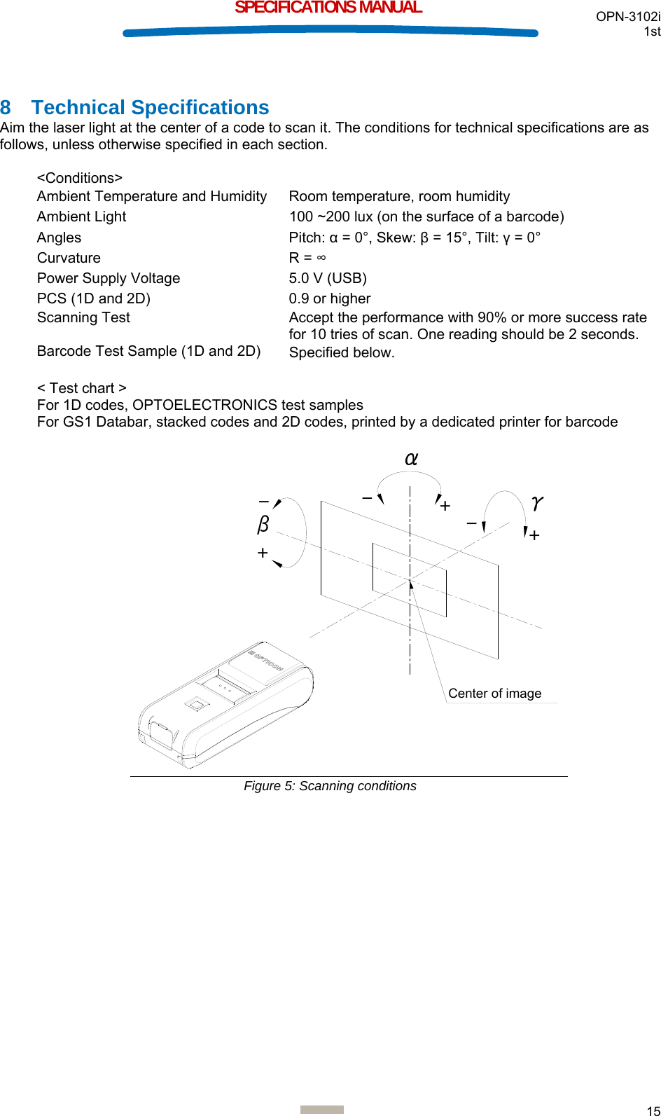  OPN-3102i 1st  15  SPECIFICATIONS MANUAL 8 Technical Specifications Aim the laser light at the center of a code to scan it. The conditions for technical specifications are as follows, unless otherwise specified in each section.  &lt;Conditions&gt; Ambient Temperature and Humidity  Room temperature, room humidity Ambient Light  100 ~200 lux (on the surface of a barcode) Angles Pitch: α = 0°, Skew: β = 15°, Tilt: γ = 0° Curvature R = ∞ Power Supply Voltage  5.0 V (USB) PCS (1D and 2D)  0.9 or higher Scanning Test  Accept the performance with 90% or more success rate for 10 tries of scan. One reading should be 2 seconds. Barcode Test Sample (1D and 2D)  Specified below.   &lt; Test chart &gt; For 1D codes, OPTOELECTRONICS test samples For GS1 Databar, stacked codes and 2D codes, printed by a dedicated printer for barcode  βγ+++--- Figure 5: Scanning conditions    Center of image 