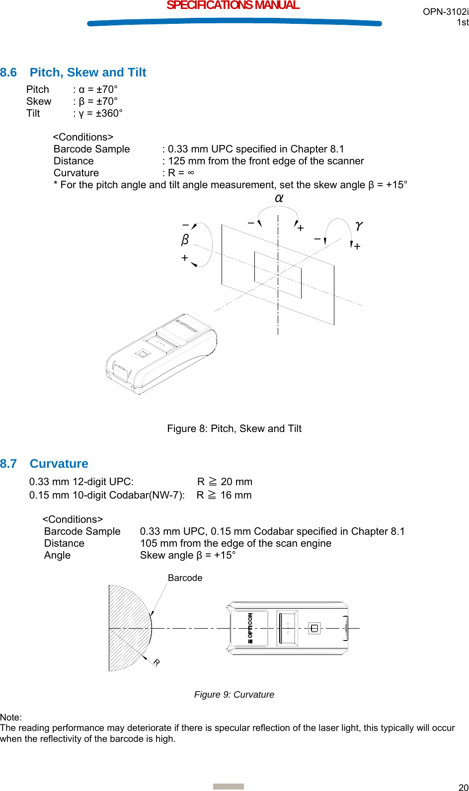  OPN-3102i 1st  20  SPECIFICATIONS MANUAL  8.6  Pitch, Skew and Tilt Pitch : α = ±70° Skew : β = ±70° Tilt : γ = ±360°  &lt;Conditions&gt; Barcode Sample  : 0.33 mm UPC specified in Chapter 8.1 Distance  : 125 mm from the front edge of the scanner Curvature  : R = ∞ * For the pitch angle and tilt angle measurement, set the skew angle β = +15° βγ+++---  Figure 8: Pitch, Skew and Tilt  8.7 Curvature 0.33 mm 12-digit UPC:             R ≧ 20 mm 0.15 mm 10-digit Codabar(NW-7):    R ≧ 16 mm   &lt;Conditions&gt;  Barcode Sample 0.33 mm UPC, 0.15 mm Codabar specified in Chapter 8.1 Distance  105 mm from the edge of the scan engine Angle Skew angle β = +15°  Rバーコード Figure 9: Curvature  Note: The reading performance may deteriorate if there is specular reflection of the laser light, this typically will occur when the reflectivity of the barcode is high.   Barcode 