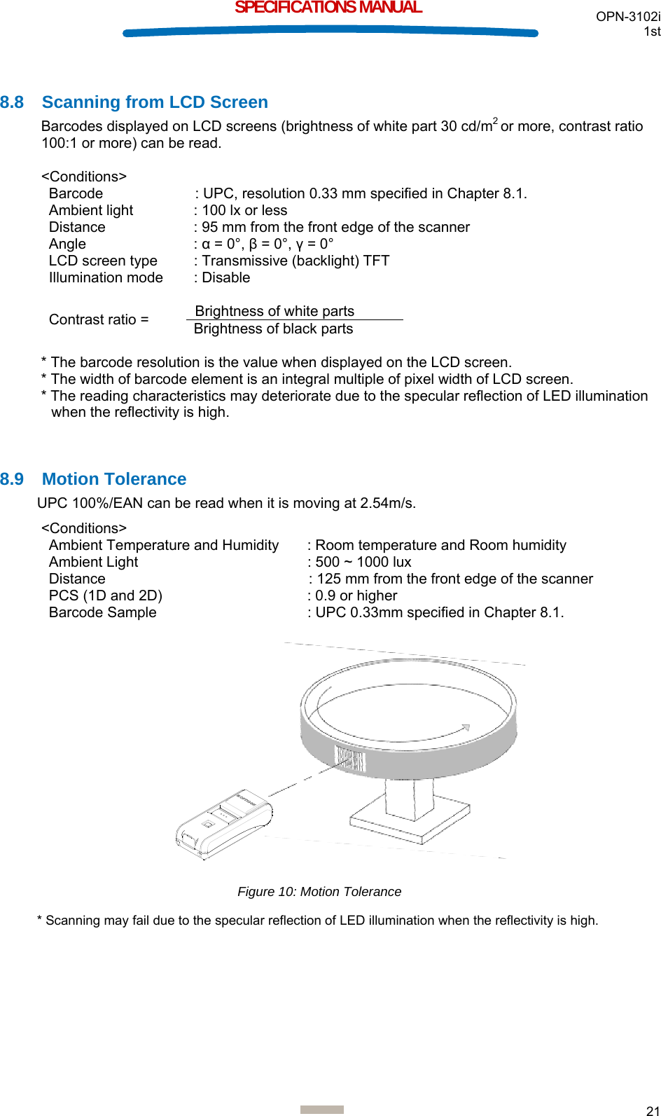  OPN-3102i 1st  21  SPECIFICATIONS MANUAL  8.8  Scanning from LCD Screen Barcodes displayed on LCD screens (brightness of white part 30 cd/m2 or more, contrast ratio 100:1 or more) can be read.   &lt;Conditions&gt;  Barcode   : UPC, resolution 0.33 mm specified in Chapter 8.1. Ambient light  : 100 lx or less Distance  : 95 mm from the front edge of the scanner Angle : α = 0°, β = 0°, γ = 0° LCD screen type  : Transmissive (backlight) TFT Illumination mode  : Disable  Contrast ratio =  Brightness of white parts Brightness of black parts  * The barcode resolution is the value when displayed on the LCD screen. * The width of barcode element is an integral multiple of pixel width of LCD screen. * The reading characteristics may deteriorate due to the specular reflection of LED illumination when the reflectivity is high.   8.9 Motion Tolerance UPC 100%/EAN can be read when it is moving at 2.54m/s.  &lt;Conditions&gt; Ambient Temperature and Humidity  : Room temperature and Room humidity Ambient Light  : 500 ~ 1000 lux  Distance  : 125 mm from the front edge of the scanner PCS (1D and 2D)   : 0.9 or higher Barcode Sample   : UPC 0.33mm specified in Chapter 8.1.                 * Scanning may fail due to the specular reflection of LED illumination when the reflectivity is high.     Figure 10: Motion Tolerance