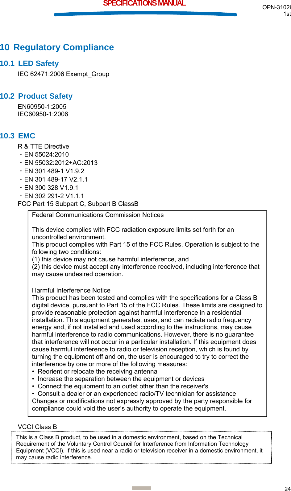  OPN-3102i 1st  24  SPECIFICATIONS MANUAL 10 Regulatory Compliance 10.1 LED Safety IEC 62471:2006 Exempt_Group  10.2 Product Safety EN60950-1:2005 IEC60950-1:2006  10.3 EMC R &amp; TTE Directive ・EN 55024:2010 ・EN 55032:2012+AC:2013 ・EN 301 489-1 V1.9.2 ・EN 301 489-17 V2.1.1 ・EN 300 328 V1.9.1 ・EN 302 291-2 V1.1.1 FCC Part 15 Subpart C, Subpart B ClassB                                   VCCI Class B     Federal Communications Commission Notices  This device complies with FCC radiation exposure limits set forth for an uncontrolled environment. This product complies with Part 15 of the FCC Rules. Operation is subject to the following two conditions: (1) this device may not cause harmful interference, and  (2) this device must accept any interference received, including interference that may cause undesired operation.  Harmful Interference Notice  This product has been tested and complies with the specifications for a Class B digital device, pursuant to Part 15 of the FCC Rules. These limits are designed to provide reasonable protection against harmful interference in a residential installation. This equipment generates, uses, and can radiate radio frequency energy and, if not installed and used according to the instructions, may cause harmful interference to radio communications. However, there is no guarantee that interference will not occur in a particular installation. If this equipment does cause harmful interference to radio or television reception, which is found by turning the equipment off and on, the user is encouraged to try to correct the interference by one or more of the following measures:  •  Reorient or relocate the receiving antenna  •  Increase the separation between the equipment or devices  •  Connect the equipment to an outlet other than the receiver&apos;s  •  Consult a dealer or an experienced radio/TV technician for assistance  Changes or modifications not expressly approved by the party responsible for compliance could void the user’s authority to operate the equipment. This is a Class B product, to be used in a domestic environment, based on the Technical Requirement of the Voluntary Control Council for Interference from Information Technology Equipment (VCCI). If this is used near a radio or television receiver in a domestic environment, it may cause radio interference.  