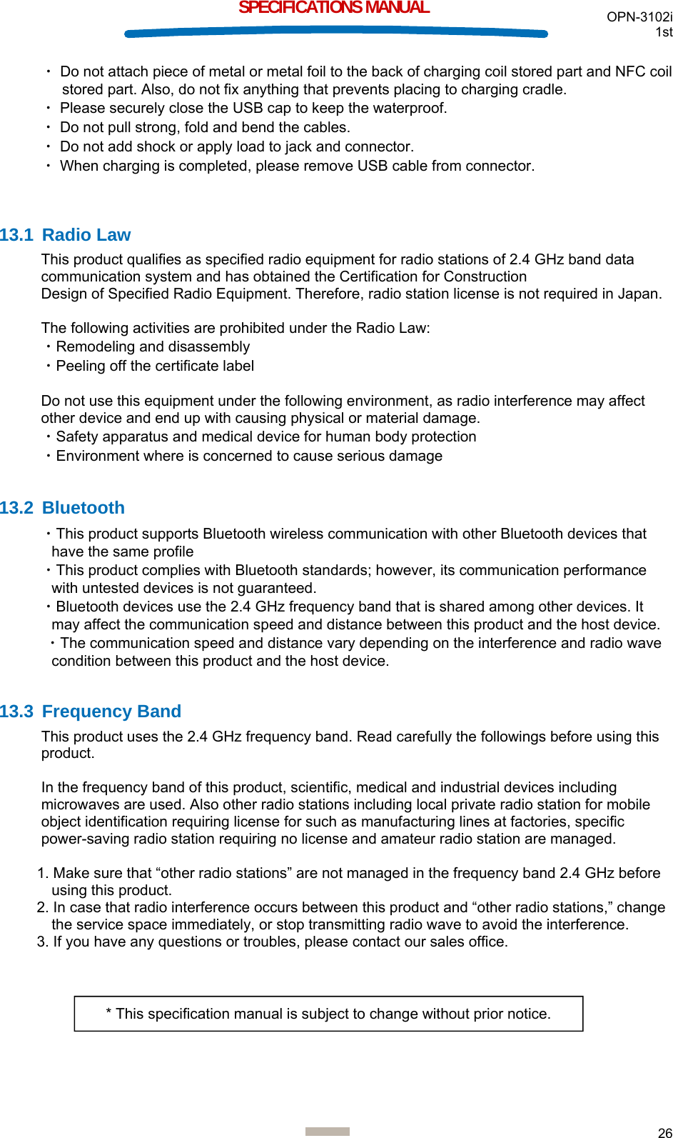  OPN-3102i 1st  26  SPECIFICATIONS MANUAL ・ Do not attach piece of metal or metal foil to the back of charging coil stored part and NFC coil stored part. Also, do not fix anything that prevents placing to charging cradle. ・ Please securely close the USB cap to keep the waterproof. ・ Do not pull strong, fold and bend the cables. ・ Do not add shock or apply load to jack and connector. ・ When charging is completed, please remove USB cable from connector.   13.1 Radio Law This product qualifies as specified radio equipment for radio stations of 2.4 GHz band data communication system and has obtained the Certification for Construction  Design of Specified Radio Equipment. Therefore, radio station license is not required in Japan.  The following activities are prohibited under the Radio Law: ・Remodeling and disassembly ・Peeling off the certificate label  Do not use this equipment under the following environment, as radio interference may affect other device and end up with causing physical or material damage. ・Safety apparatus and medical device for human body protection ・Environment where is concerned to cause serious damage  13.2 Bluetooth ・This product supports Bluetooth wireless communication with other Bluetooth devices that have the same profile ・This product complies with Bluetooth standards; however, its communication performance with untested devices is not guaranteed. ・Bluetooth devices use the 2.4 GHz frequency band that is shared among other devices. It may affect the communication speed and distance between this product and the host device.  ・The communication speed and distance vary depending on the interference and radio wave condition between this product and the host device.  13.3 Frequency Band This product uses the 2.4 GHz frequency band. Read carefully the followings before using this product.  In the frequency band of this product, scientific, medical and industrial devices including microwaves are used. Also other radio stations including local private radio station for mobile object identification requiring license for such as manufacturing lines at factories, specific power-saving radio station requiring no license and amateur radio station are managed.  1. Make sure that “other radio stations” are not managed in the frequency band 2.4 GHz before using this product. 2. In case that radio interference occurs between this product and “other radio stations,” change the service space immediately, or stop transmitting radio wave to avoid the interference. 3. If you have any questions or troubles, please contact our sales office.   * This specification manual is subject to change without prior notice. 