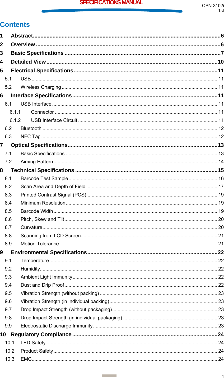  OPN-3102i 1st  4  SPECIFICATIONS MANUAL Contents 1 Abstract ............................................................................................................................ 6 2 Overview .......................................................................................................................... 6 3 Basic Specifications ....................................................................................................... 7 4 Detailed View ................................................................................................................. 10 5 Electrical Specifications ............................................................................................... 11 5.1 USB ........................................................................................................................................ 11 5.2 Wireless Charging .................................................................................................................. 11 6 Interface Specifications ................................................................................................ 11 6.1 USB Interface ......................................................................................................................... 11 6.1.1 Connector ....................................................................................................................... 11 6.1.2 USB Interface Circuit ...................................................................................................... 11 6.2 Bluetooth ................................................................................................................................ 12 6.3 NFC Tag ................................................................................................................................. 12 7 Optical Specifications ................................................................................................... 13 7.1 Basic Specifications ............................................................................................................... 13 7.2 Aiming Pattern ........................................................................................................................ 14 8 Technical Specifications .............................................................................................. 15 8.1 Barcode Test Sample ............................................................................................................. 16 8.2 Scan Area and Depth of Field ................................................................................................ 17 8.3 Printed Contrast Signal (PCS) ............................................................................................... 19 8.4 Minimum Resolution ............................................................................................................... 19 8.5 Barcode Width ........................................................................................................................ 19 8.6 Pitch, Skew and Tilt ................................................................................................................ 20 8.7 Curvature ................................................................................................................................ 20 8.8 Scanning from LCD Screen.................................................................................................... 21 8.9 Motion Tolerance .................................................................................................................... 21 9 Environmental Specifications ...................................................................................... 22 9.1 Temperature ........................................................................................................................... 22 9.2 Humidity .................................................................................................................................. 22 9.3 Ambient Light Immunity .......................................................................................................... 22 9.4 Dust and Drip Proof ................................................................................................................ 22 9.5 Vibration Strength (without packing) ...................................................................................... 23 9.6 Vibration Strength (in individual packing) ...............................................................................  23 9.7 Drop Impact Strength (without packaging) .............................................................................  23 9.8 Drop Impact Strength (in individual packaging) ..................................................................... 23 9.9 Electrostatic Discharge Immunity ........................................................................................... 23 10 Regulatory Compliance ................................................................................................ 24 10.1 LED Safety ............................................................................................................................. 24 10.2 Product Safety ........................................................................................................................ 24 10.3 EMC ........................................................................................................................................ 24 