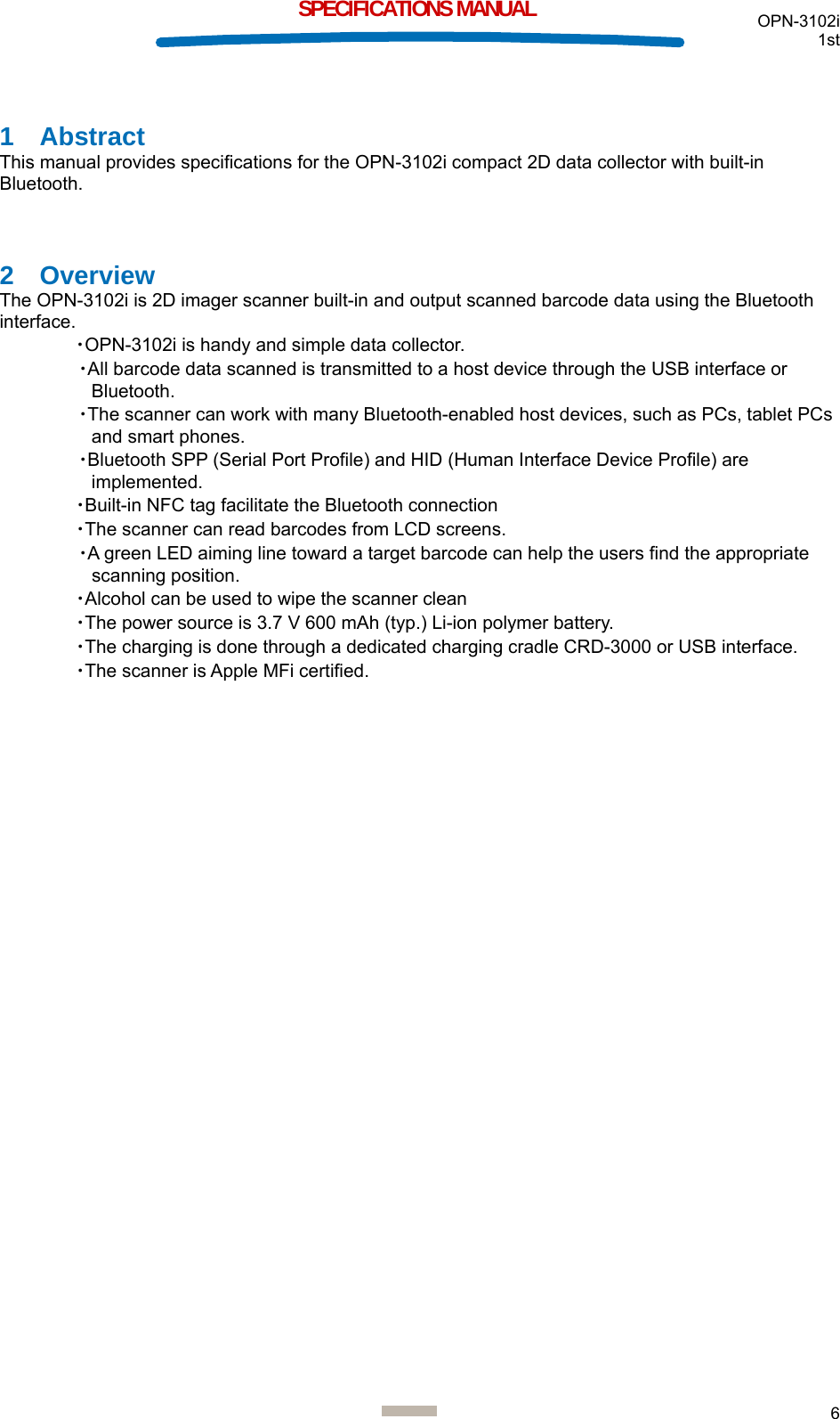  OPN-3102i 1st  6  SPECIFICATIONS MANUAL 1 Abstract This manual provides specifications for the OPN-3102i compact 2D data collector with built-in Bluetooth.  2 Overview The OPN-3102i is 2D imager scanner built-in and output scanned barcode data using the Bluetooth interface. ・OPN-3102i is handy and simple data collector. ・All barcode data scanned is transmitted to a host device through the USB interface or Bluetooth. ・The scanner can work with many Bluetooth-enabled host devices, such as PCs, tablet PCs and smart phones. ・Bluetooth SPP (Serial Port Profile) and HID (Human Interface Device Profile) are implemented. ・Built-in NFC tag facilitate the Bluetooth connection ・The scanner can read barcodes from LCD screens. ・A green LED aiming line toward a target barcode can help the users find the appropriate scanning position. ・Alcohol can be used to wipe the scanner clean ・The power source is 3.7 V 600 mAh (typ.) Li-ion polymer battery. ・The charging is done through a dedicated charging cradle CRD-3000 or USB interface. ・The scanner is Apple MFi certified.     