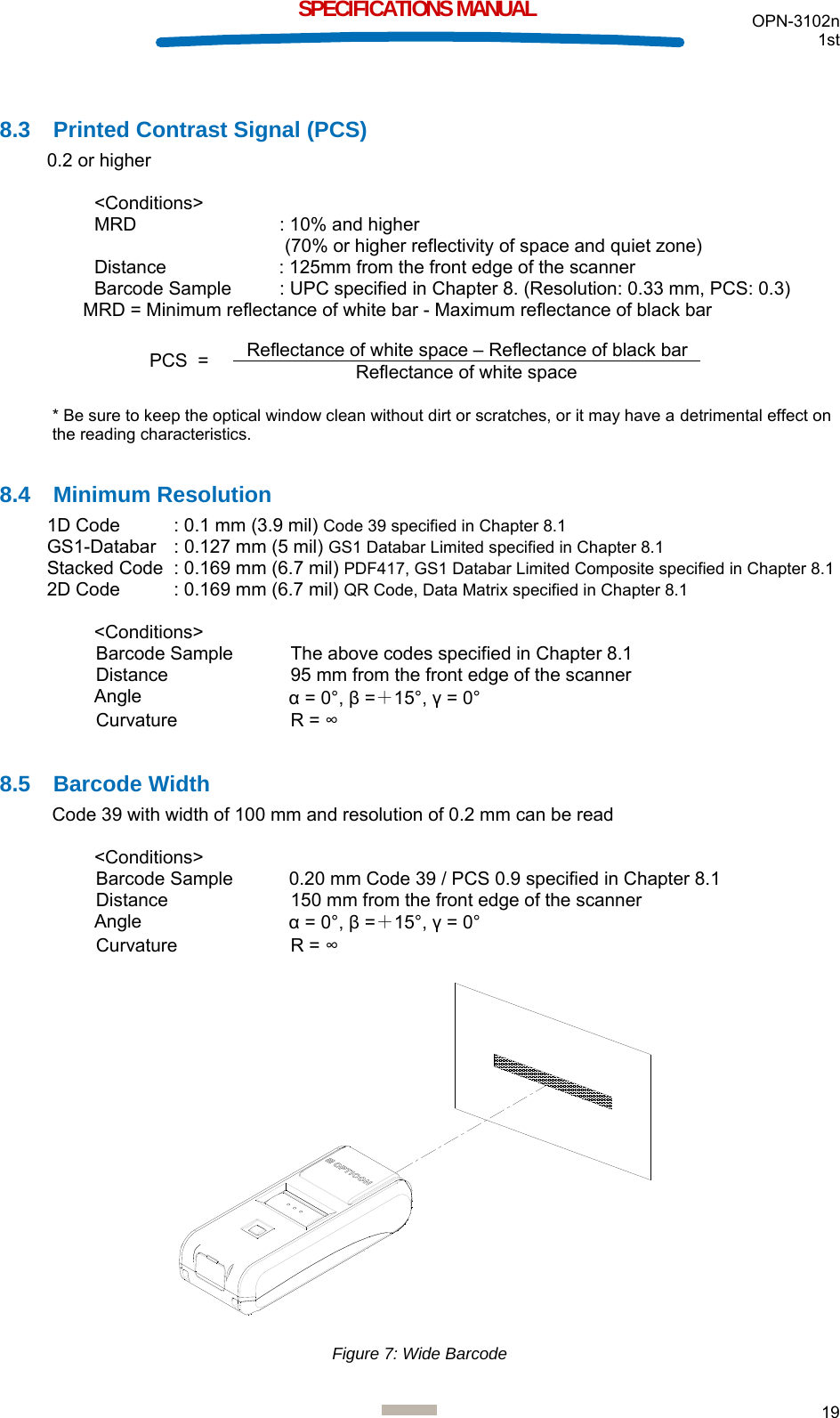  OPN-3102n 1st  19  SPECIFICATIONS MANUAL  8.3  Printed Contrast Signal (PCS) 0.2 or higher  &lt;Conditions&gt; MRD    : 10% and higher  (70% or higher reflectivity of space and quiet zone) Distance  : 125mm from the front edge of the scanner Barcode Sample   : UPC specified in Chapter 8. (Resolution: 0.33 mm, PCS: 0.3)MRD = Minimum reflectance of white bar - Maximum reflectance of black bar     * Be sure to keep the optical window clean without dirt or scratches, or it may have a detrimental effect on the reading characteristics.  8.4 Minimum Resolution 1D Code  : 0.1 mm (3.9 mil) Code 39 specified in Chapter 8.1 GS1-Databar  : 0.127 mm (5 mil) GS1 Databar Limited specified in Chapter 8.1 Stacked Code  : 0.169 mm (6.7 mil) PDF417, GS1 Databar Limited Composite specified in Chapter 8.1 2D Code  : 0.169 mm (6.7 mil) QR Code, Data Matrix specified in Chapter 8.1  &lt;Conditions&gt; Barcode Sample  The above codes specified in Chapter 8.1 Distance  95 mm from the front edge of the scanner Angle  α = 0°, β =＋15°, γ = 0° Curvature R = ∞  8.5 Barcode Width Code 39 with width of 100 mm and resolution of 0.2 mm can be read  &lt;Conditions&gt; Barcode Sample  0.20 mm Code 39 / PCS 0.9 specified in Chapter 8.1 Distance  150 mm from the front edge of the scanner Angle  α = 0°, β =＋15°, γ = 0° Curvature R = ∞   Figure 7: Wide Barcode PCS  =  Reflectance of white space – Reflectance of black bar Reflectance of white space 