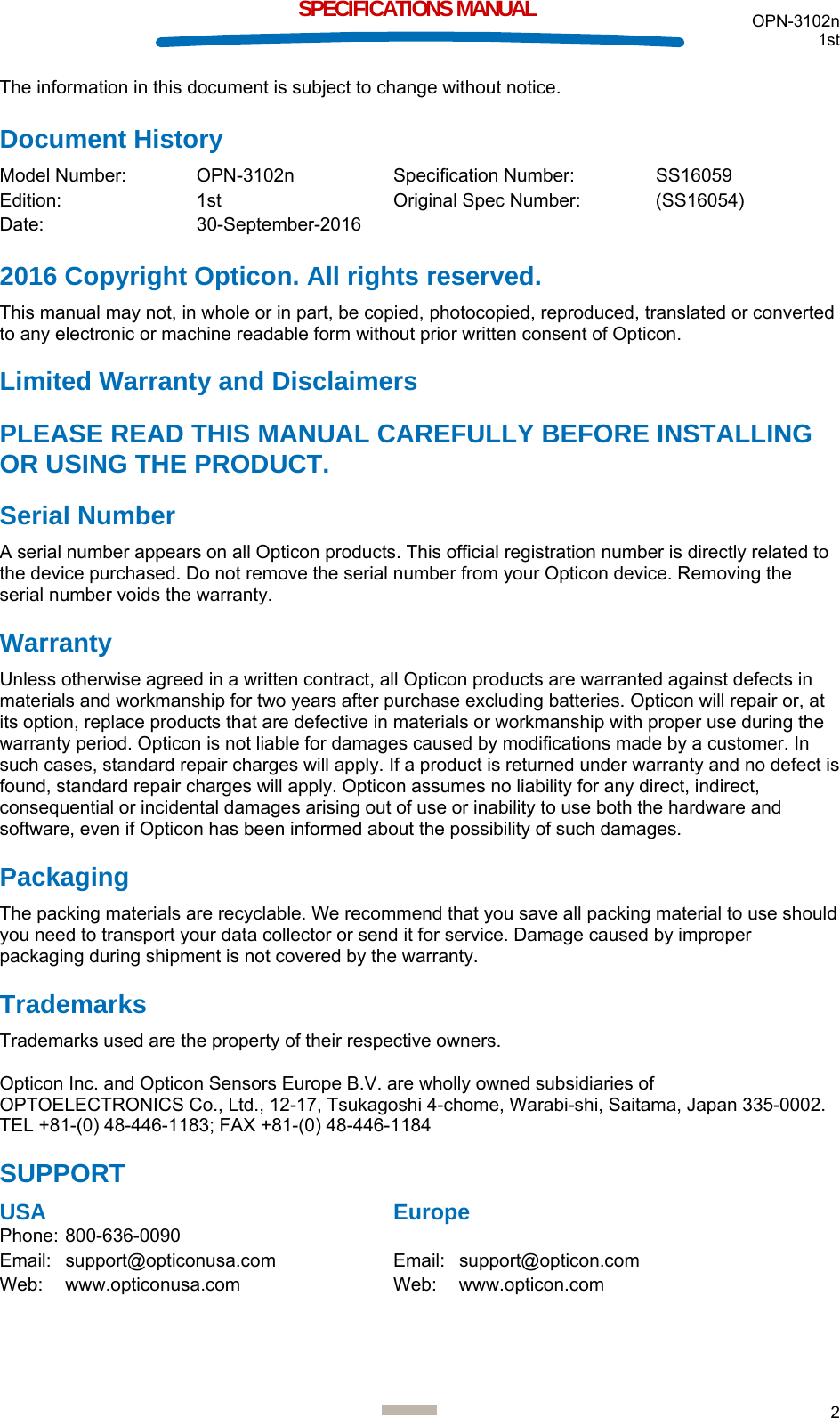  OPN-3102n 1st  2  SPECIFICATIONS MANUAL The information in this document is subject to change without notice. Document History Model Number:  OPN-3102n  Specification Number:  SS16059 Edition:   1st   Original Spec Number:  (SS16054) Date:   30-September-2016 2016 Copyright Opticon. All rights reserved. This manual may not, in whole or in part, be copied, photocopied, reproduced, translated or converted to any electronic or machine readable form without prior written consent of Opticon. Limited Warranty and Disclaimers PLEASE READ THIS MANUAL CAREFULLY BEFORE INSTALLING OR USING THE PRODUCT. Serial Number  A serial number appears on all Opticon products. This official registration number is directly related to the device purchased. Do not remove the serial number from your Opticon device. Removing the serial number voids the warranty. Warranty Unless otherwise agreed in a written contract, all Opticon products are warranted against defects in materials and workmanship for two years after purchase excluding batteries. Opticon will repair or, at its option, replace products that are defective in materials or workmanship with proper use during the warranty period. Opticon is not liable for damages caused by modifications made by a customer. In such cases, standard repair charges will apply. If a product is returned under warranty and no defect is found, standard repair charges will apply. Opticon assumes no liability for any direct, indirect, consequential or incidental damages arising out of use or inability to use both the hardware and software, even if Opticon has been informed about the possibility of such damages.  Packaging The packing materials are recyclable. We recommend that you save all packing material to use should you need to transport your data collector or send it for service. Damage caused by improper packaging during shipment is not covered by the warranty. Trademarks Trademarks used are the property of their respective owners.  Opticon Inc. and Opticon Sensors Europe B.V. are wholly owned subsidiaries of OPTOELECTRONICS Co., Ltd., 12-17, Tsukagoshi 4-chome, Warabi-shi, Saitama, Japan 335-0002. TEL +81-(0) 48-446-1183; FAX +81-(0) 48-446-1184 SUPPORT USA      Europe Phone: 800-636-0090   Email: support@opticonusa.com    Email: support@opticon.com Web: www.opticonusa.com   Web: www.opticon.com      