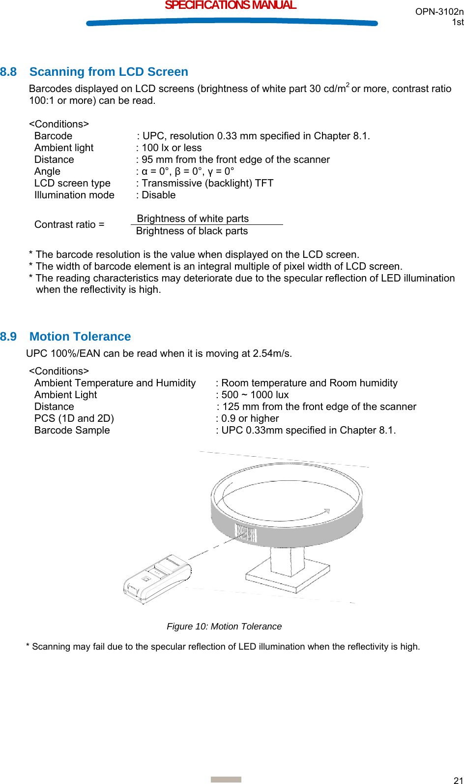  OPN-3102n 1st  21  SPECIFICATIONS MANUAL  8.8  Scanning from LCD Screen Barcodes displayed on LCD screens (brightness of white part 30 cd/m2 or more, contrast ratio 100:1 or more) can be read.   &lt;Conditions&gt;  Barcode   : UPC, resolution 0.33 mm specified in Chapter 8.1. Ambient light  : 100 lx or less Distance  : 95 mm from the front edge of the scanner Angle : α = 0°, β = 0°, γ = 0° LCD screen type  : Transmissive (backlight) TFT Illumination mode  : Disable  Contrast ratio =  Brightness of white parts Brightness of black parts  * The barcode resolution is the value when displayed on the LCD screen. * The width of barcode element is an integral multiple of pixel width of LCD screen. * The reading characteristics may deteriorate due to the specular reflection of LED illumination when the reflectivity is high.   8.9 Motion Tolerance UPC 100%/EAN can be read when it is moving at 2.54m/s.  &lt;Conditions&gt; Ambient Temperature and Humidity  : Room temperature and Room humidity Ambient Light  : 500 ~ 1000 lux  Distance  : 125 mm from the front edge of the scanner PCS (1D and 2D)   : 0.9 or higher Barcode Sample   : UPC 0.33mm specified in Chapter 8.1.                 * Scanning may fail due to the specular reflection of LED illumination when the reflectivity is high.     Figure 10: Motion Tolerance