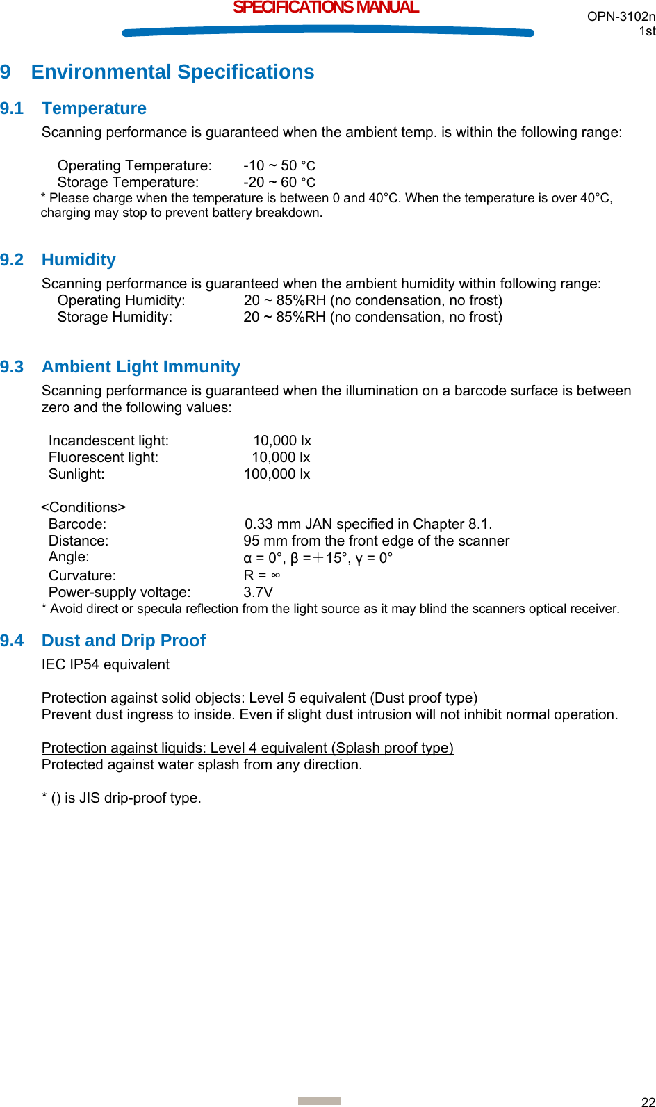  OPN-3102n 1st  22  SPECIFICATIONS MANUAL 9 Environmental Specifications 9.1 Temperature Scanning performance is guaranteed when the ambient temp. is within the following range:  Operating Temperature:  -10 ~ 50 °C Storage Temperature:  -20 ~ 60 °C * Please charge when the temperature is between 0 and 40°C. When the temperature is over 40°C, charging may stop to prevent battery breakdown.  9.2 Humidity Scanning performance is guaranteed when the ambient humidity within following range: Operating Humidity:  20 ~ 85%RH (no condensation, no frost) Storage Humidity:  20 ~ 85%RH (no condensation, no frost)  9.3  Ambient Light Immunity Scanning performance is guaranteed when the illumination on a barcode surface is between zero and the following values:  Incandescent light:    10,000 lx Fluorescent light:    10,000 lx Sunlight: 100,000 lx  &lt;Conditions&gt; Barcode:  0.33 mm JAN specified in Chapter 8.1. Distance:  95 mm from the front edge of the scanner Angle:  α = 0°, β =＋15°, γ = 0° Curvature: R = ∞ Power-supply voltage:  3.7V * Avoid direct or specula reflection from the light source as it may blind the scanners optical receiver. 9.4  Dust and Drip Proof IEC IP54 equivalent  Protection against solid objects: Level 5 equivalent (Dust proof type) Prevent dust ingress to inside. Even if slight dust intrusion will not inhibit normal operation.  Protection against liquids: Level 4 equivalent (Splash proof type) Protected against water splash from any direction.  * () is JIS drip-proof type.   