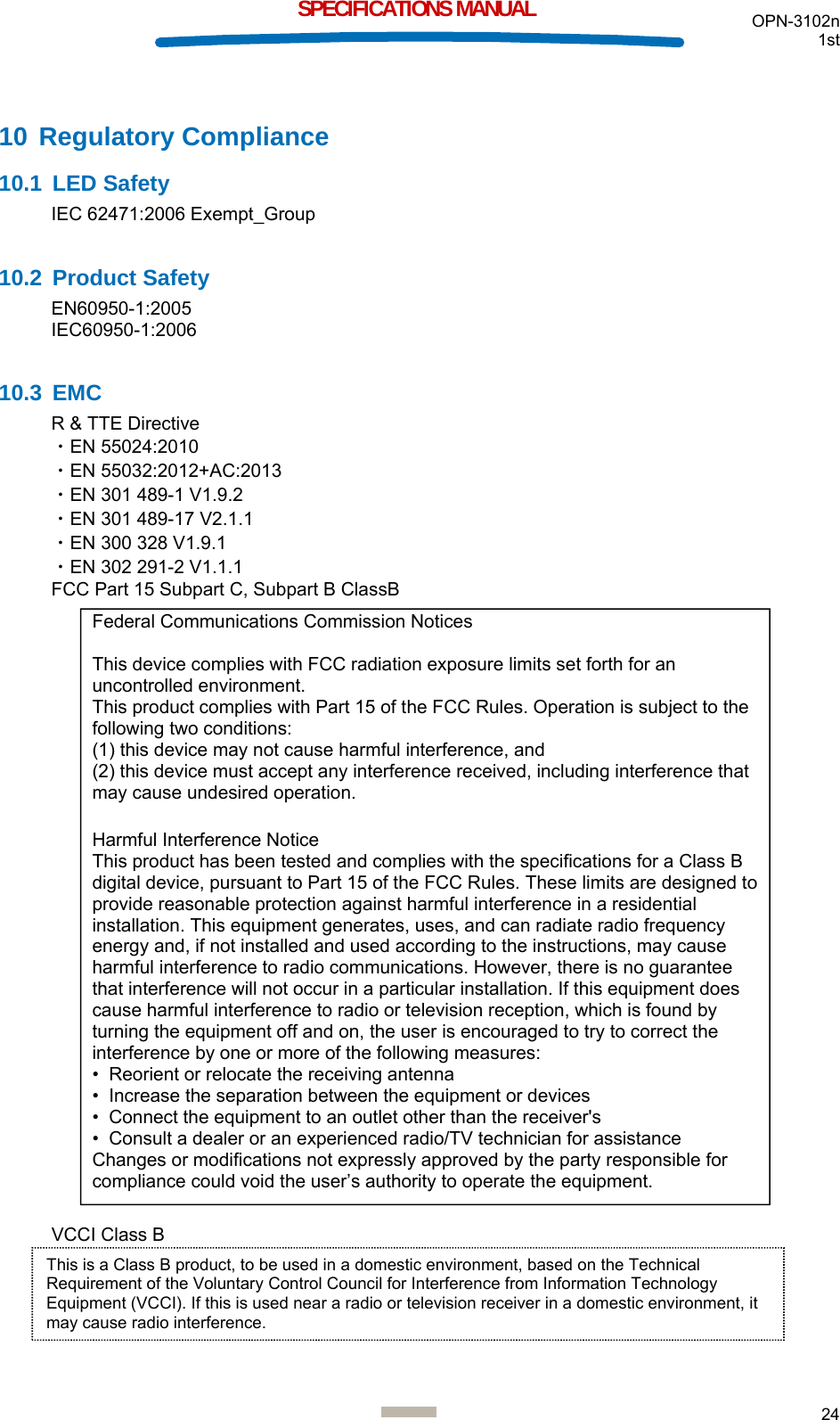  OPN-3102n 1st  24  SPECIFICATIONS MANUAL 10 Regulatory Compliance 10.1 LED Safety IEC 62471:2006 Exempt_Group  10.2 Product Safety EN60950-1:2005 IEC60950-1:2006  10.3 EMC R &amp; TTE Directive ・EN 55024:2010 ・EN 55032:2012+AC:2013 ・EN 301 489-1 V1.9.2 ・EN 301 489-17 V2.1.1 ・EN 300 328 V1.9.1 ・EN 302 291-2 V1.1.1 FCC Part 15 Subpart C, Subpart B ClassB                                   VCCI Class B     Federal Communications Commission Notices  This device complies with FCC radiation exposure limits set forth for an uncontrolled environment. This product complies with Part 15 of the FCC Rules. Operation is subject to the following two conditions: (1) this device may not cause harmful interference, and  (2) this device must accept any interference received, including interference that may cause undesired operation.  Harmful Interference Notice  This product has been tested and complies with the specifications for a Class B digital device, pursuant to Part 15 of the FCC Rules. These limits are designed to provide reasonable protection against harmful interference in a residential installation. This equipment generates, uses, and can radiate radio frequency energy and, if not installed and used according to the instructions, may cause harmful interference to radio communications. However, there is no guarantee that interference will not occur in a particular installation. If this equipment does cause harmful interference to radio or television reception, which is found by turning the equipment off and on, the user is encouraged to try to correct the interference by one or more of the following measures:  •  Reorient or relocate the receiving antenna  •  Increase the separation between the equipment or devices  •  Connect the equipment to an outlet other than the receiver&apos;s  •  Consult a dealer or an experienced radio/TV technician for assistance  Changes or modifications not expressly approved by the party responsible for compliance could void the user’s authority to operate the equipment. This is a Class B product, to be used in a domestic environment, based on the Technical Requirement of the Voluntary Control Council for Interference from Information Technology Equipment (VCCI). If this is used near a radio or television receiver in a domestic environment, it may cause radio interference.  