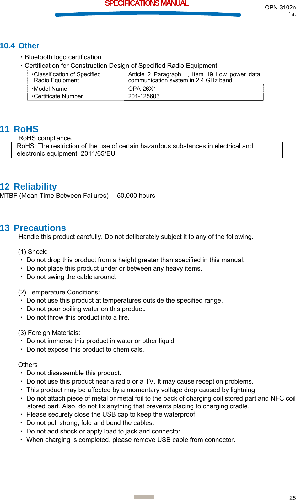 OPN-3102n 1st  25  SPECIFICATIONS MANUAL  10.4 Other ・Bluetooth logo certification ・Certification for Construction Design of Specified Radio Equipment ・Classification of Specified  Radio Equipment Article 2 Paragraph 1, Item 19 Low power data communication system in 2.4 GHz band ・Model Name OPA-26X1 ・Certificate Number 201-125603  11 RoHS RoHS compliance. RoHS: The restriction of the use of certain hazardous substances in electrical and electronic equipment, 2011/65/EU  12 Reliability MTBF (Mean Time Between Failures)    50,000 hours  13 Precautions Handle this product carefully. Do not deliberately subject it to any of the following.  (1) Shock: ・ Do not drop this product from a height greater than specified in this manual. ・ Do not place this product under or between any heavy items. ・ Do not swing the cable around.  (2) Temperature Conditions: ・ Do not use this product at temperatures outside the specified range. ・ Do not pour boiling water on this product. ・ Do not throw this product into a fire.  (3) Foreign Materials: ・ Do not immerse this product in water or other liquid. ・ Do not expose this product to chemicals.  Others ・ Do not disassemble this product.  ・ Do not use this product near a radio or a TV. It may cause reception problems. ・ This product may be affected by a momentary voltage drop caused by lightning. ・ Do not attach piece of metal or metal foil to the back of charging coil stored part and NFC coil stored part. Also, do not fix anything that prevents placing to charging cradle. ・ Please securely close the USB cap to keep the waterproof. ・ Do not pull strong, fold and bend the cables. ・ Do not add shock or apply load to jack and connector. ・ When charging is completed, please remove USB cable from connector.   