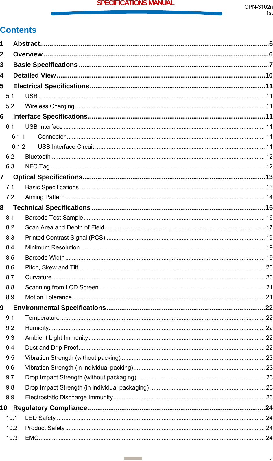  OPN-3102n 1st  4  SPECIFICATIONS MANUAL Contents 1 Abstract ............................................................................................................................ 6 2 Overview .......................................................................................................................... 6 3 Basic Specifications ....................................................................................................... 7 4 Detailed View ................................................................................................................. 10 5 Electrical Specifications ............................................................................................... 11 5.1 USB ........................................................................................................................................ 11 5.2 Wireless Charging .................................................................................................................. 11 6 Interface Specifications ................................................................................................ 11 6.1 USB Interface ......................................................................................................................... 11 6.1.1 Connector ....................................................................................................................... 11 6.1.2 USB Interface Circuit ...................................................................................................... 11 6.2 Bluetooth ................................................................................................................................ 12 6.3 NFC Tag ................................................................................................................................. 12 7 Optical Specifications ................................................................................................... 13 7.1 Basic Specifications ............................................................................................................... 13 7.2 Aiming Pattern ........................................................................................................................ 14 8 Technical Specifications .............................................................................................. 15 8.1 Barcode Test Sample ............................................................................................................. 16 8.2 Scan Area and Depth of Field ................................................................................................ 17 8.3 Printed Contrast Signal (PCS) ............................................................................................... 19 8.4 Minimum Resolution ............................................................................................................... 19 8.5 Barcode Width ........................................................................................................................ 19 8.6 Pitch, Skew and Tilt ................................................................................................................ 20 8.7 Curvature ................................................................................................................................ 20 8.8 Scanning from LCD Screen.................................................................................................... 21 8.9 Motion Tolerance .................................................................................................................... 21 9 Environmental Specifications ...................................................................................... 22 9.1 Temperature ........................................................................................................................... 22 9.2 Humidity .................................................................................................................................. 22 9.3 Ambient Light Immunity .......................................................................................................... 22 9.4 Dust and Drip Proof ................................................................................................................ 22 9.5 Vibration Strength (without packing) ...................................................................................... 23 9.6 Vibration Strength (in individual packing) ...............................................................................  23 9.7 Drop Impact Strength (without packaging) .............................................................................  23 9.8 Drop Impact Strength (in individual packaging) ..................................................................... 23 9.9 Electrostatic Discharge Immunity ........................................................................................... 23 10 Regulatory Compliance ................................................................................................ 24 10.1 LED Safety ............................................................................................................................. 24 10.2 Product Safety ........................................................................................................................ 24 10.3 EMC ........................................................................................................................................ 24 