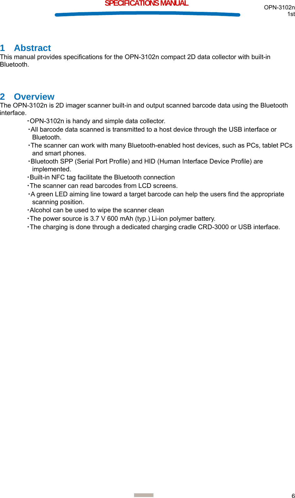  OPN-3102n 1st  6  SPECIFICATIONS MANUAL 1 Abstract This manual provides specifications for the OPN-3102n compact 2D data collector with built-in Bluetooth.  2 Overview The OPN-3102n is 2D imager scanner built-in and output scanned barcode data using the Bluetooth interface. ・OPN-3102n is handy and simple data collector. ・All barcode data scanned is transmitted to a host device through the USB interface or Bluetooth. ・The scanner can work with many Bluetooth-enabled host devices, such as PCs, tablet PCs and smart phones. ・Bluetooth SPP (Serial Port Profile) and HID (Human Interface Device Profile) are implemented. ・Built-in NFC tag facilitate the Bluetooth connection ・The scanner can read barcodes from LCD screens. ・A green LED aiming line toward a target barcode can help the users find the appropriate scanning position. ・Alcohol can be used to wipe the scanner clean ・The power source is 3.7 V 600 mAh (typ.) Li-ion polymer battery. ・The charging is done through a dedicated charging cradle CRD-3000 or USB interface.     