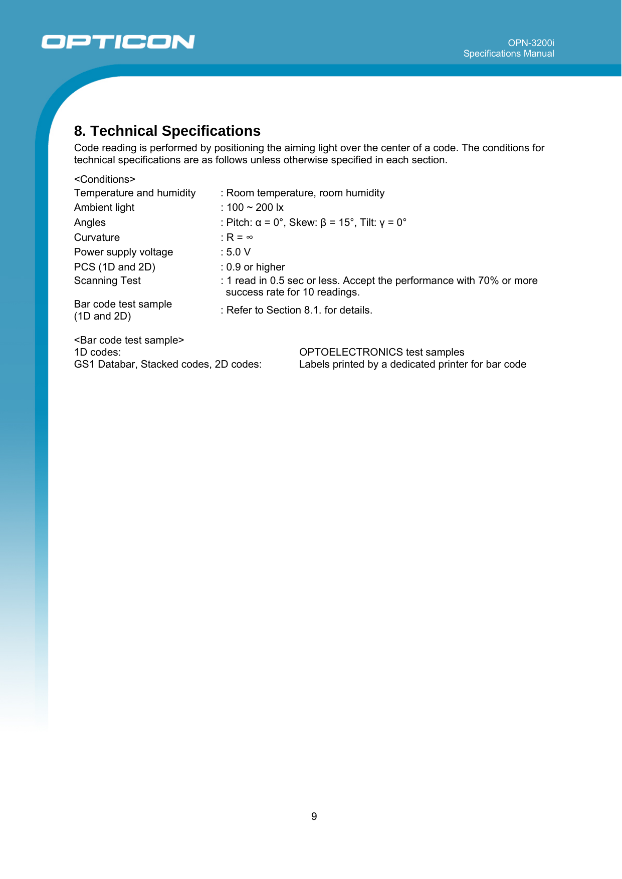 OPN-3200i Specifications Manual     9   8. Technical Specifications Code reading is performed by positioning the aiming light over the center of a code. The conditions for technical specifications are as follows unless otherwise specified in each section.  &lt;Conditions&gt; Temperature and humidity  : Room temperature, room humidity Ambient light  : 100 ~ 200 lx  Angles : Pitch: α = 0°, Skew: β = 15°, Tilt: γ = 0° Curvature  : R = ∞ Power supply voltage  : 5.0 V PCS (1D and 2D)  : 0.9 or higher Scanning Test  : 1 read in 0.5 sec or less. Accept the performance with 70% or more success rate for 10 readings. Bar code test sample  (1D and 2D)  : Refer to Section 8.1. for details.  &lt;Bar code test sample&gt; 1D codes:     OPTOELECTRONICS test samples  GS1 Databar, Stacked codes, 2D codes:  Labels printed by a dedicated printer for bar code  