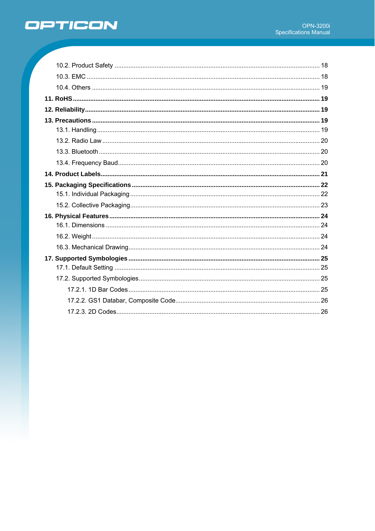 OPN-3200i Specifications Manual       10.2. Product Safety ...................................................................................................................... 18 10.3. EMC ...................................................................................................................................... 18 10.4. Others ................................................................................................................................... 19 11. RoHS.............................................................................................................................................. 19 12. Reliability....................................................................................................................................... 19 13. Precautions................................................................................................................................... 19 13.1. Handling................................................................................................................................ 19 13.2. Radio Law ............................................................................................................................. 20 13.3. Bluetooth............................................................................................................................... 20 13.4. Frequency Baud.................................................................................................................... 20 14. Product Labels.............................................................................................................................. 21 15. Packaging Specifications............................................................................................................ 22 15.1. Individual Packaging ............................................................................................................. 22 15.2. Collective Packaging............................................................................................................. 23 16. Physical Features......................................................................................................................... 24 16.1. Dimensions ........................................................................................................................... 24 16.2. Weight ................................................................................................................................... 24 16.3. Mechanical Drawing.............................................................................................................. 24 17. Supported Symbologies.............................................................................................................. 25 17.1. Default Setting ...................................................................................................................... 25 17.2. Supported Symbologies........................................................................................................ 25 17.2.1. 1D Bar Codes .............................................................................................................. 25 17.2.2. GS1 Databar, Composite Code................................................................................... 26 17.2.3. 2D Codes..................................................................................................................... 26  