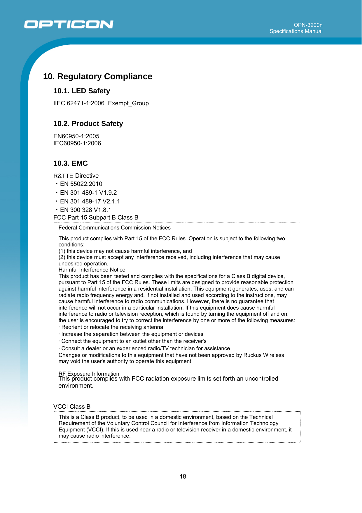 OPN-3200n Specifications Manual     18  Federal Communications Commission Notices  This product complies with Part 15 of the FCC Rules. Operation is subject to the following two conditions: (1) this device may not cause harmful interference, and  (2) this device must accept any interference received, including interference that may cause undesired operation.  Harmful Interference Notice  This product has been tested and complies with the specifications for a Class B digital device, pursuant to Part 15 of the FCC Rules. These limits are designed to provide reasonable protection against harmful interference in a residential installation. This equipment generates, uses, and can radiate radio frequency energy and, if not installed and used according to the instructions, may cause harmful interference to radio communications. However, there is no guarantee that interference will not occur in a particular installation. If this equipment does cause harmful interference to radio or television reception, which is found by turning the equipment off and on, the user is encouraged to try to correct the interference by one or more of the following measures:  • Reorient or relocate the receiving antenna  • Increase the separation between the equipment or devices  • Connect the equipment to an outlet other than the receiver&apos;s  • Consult a dealer or an experienced radio/TV technician for assistance  Changes or modifications to this equipment that have not been approved by Ruckus Wireless may void the user&apos;s authority to operate this equipment.    RF Exposure Information  10. Regulatory Compliance 10.1. LED Safety  IIEC 62471-1:2006  Exempt_Group  10.2. Product Safety  EN60950-1:2005 IEC60950-1:2006  10.3. EMC  R&amp;TTE Directive ・EN 55022:2010 ・EN 301 489-1 V1.9.2 ・EN 301 489-17 V2.1.1 ・EN 300 328 V1.8.1 FCC Part 15 Subpart B Class B                          This product complies with FCC radiation exposure limits set forth an uncontrolled    environment.   VCCI Class B     This is a Class B product, to be used in a domestic environment, based on the Technical Requirement of the Voluntary Control Council for Interference from Information Technology Equipment (VCCI). If this is used near a radio or television receiver in a domestic environment, it may cause radio interference.  