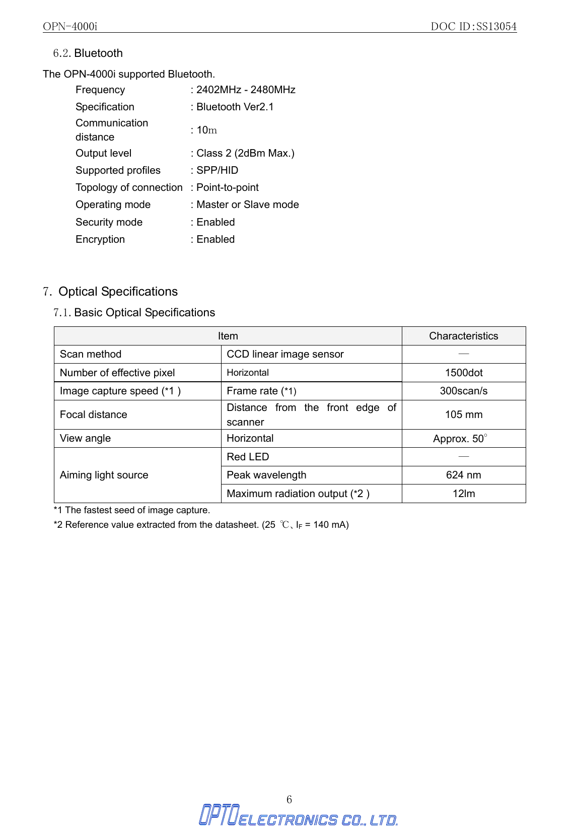 OPN-4000i                                                DOC ID：SS13054 6 6.2. Bluetooth The OPN-4000i supported Bluetooth. Frequency  : 2402MHz - 2480MHz Specification  : Bluetooth Ver2.1 Communication distance  : 10ｍ Output level  : Class 2 (2dBm Max.) Supported profiles  : SPP/HID Topology of connection  : Point-to-point Operating mode  : Master or Slave mode Security mode  : Enabled Encryption : Enabled   7. Optical Specifications 7.1. Basic Optical Specifications Item  Characteristics Scan method  CCD linear image sensor  ― Number of effective pixel    Horizontal 1500dot Image capture speed (*1 )  Frame rate (*1) 300scan/s Focal distance  Distance from the front edge of scanner  105 mm View angle  Horizontal  Approx. 50° Red LED  ― Peak wavelength  624 nm Aiming light source Maximum radiation output (*2 )  12lm *1 The fastest seed of image capture. *2 Reference value extracted from the datasheet. (25  ℃、IF = 140 mA)   