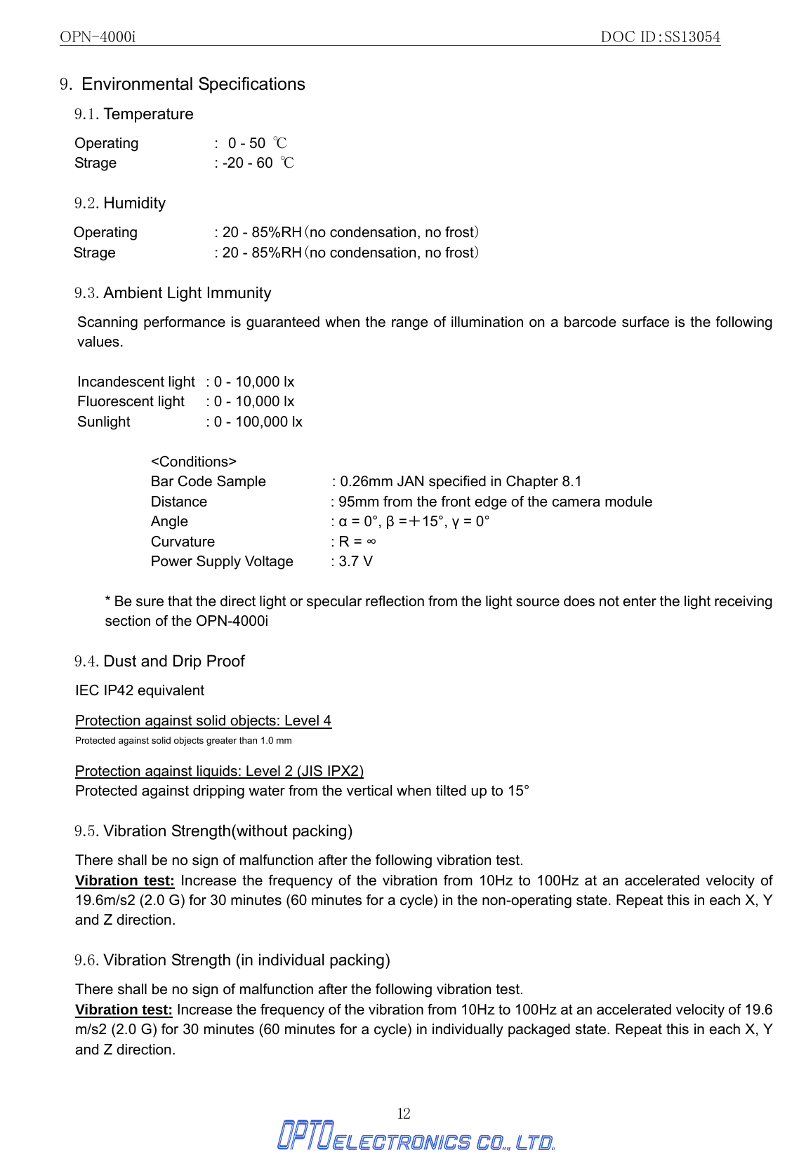 OPN-4000i                                                DOC ID：SS13054 12 9. Environmental Specifications  9.1. Temperature Operating : 0 - 50  ℃      Strage  : -20 - 60  ℃  9.2. Humidity Operating  : 20 - 85%RH（no condensation, no frost） Strage  : 20 - 85%RH（no condensation, no frost）   9.3. Ambient Light Immunity   Scanning performance is guaranteed when the range of illumination on a barcode surface is the following values.  Incandescent light  : 0 - 10,000 lx Fluorescent light  : 0 - 10,000 lx Sunlight      : 0 - 100,000 lx  &lt;Conditions&gt; Bar Code Sample  : 0.26mm JAN specified in Chapter 8.1 Distance  : 95mm from the front edge of the camera module Angle  : α = 0°, β =＋15°, γ = 0° Curvature  : R = ∞ Power Supply Voltage  : 3.7 V  * Be sure that the direct light or specular reflection from the light source does not enter the light receiving section of the OPN-4000i  9.4. Dust and Drip Proof IEC IP42 equivalent  Protection against solid objects: Level 4 Protected against solid objects greater than 1.0 mm  Protection against liquids: Level 2 (JIS IPX2) Protected against dripping water from the vertical when tilted up to 15°  9.5. Vibration Strength(without packing) There shall be no sign of malfunction after the following vibration test.  Vibration test: Increase the frequency of the vibration from 10Hz to 100Hz at an accelerated velocity of 19.6m/s2 (2.0 G) for 30 minutes (60 minutes for a cycle) in the non-operating state. Repeat this in each X, Y and Z direction.    9.6. Vibration Strength (in individual packing)   There shall be no sign of malfunction after the following vibration test. Vibration test: Increase the frequency of the vibration from 10Hz to 100Hz at an accelerated velocity of 19.6 m/s2 (2.0 G) for 30 minutes (60 minutes for a cycle) in individually packaged state. Repeat this in each X, Y and Z direction.    
