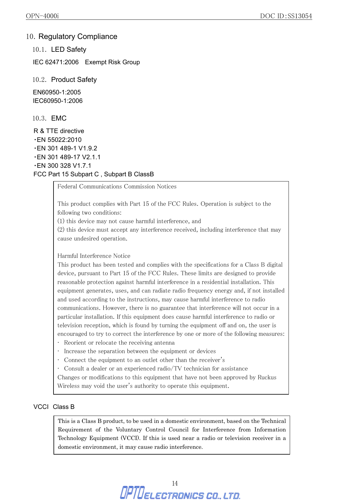 OPN-4000i                                                DOC ID：SS13054 14 10. Regulatory Compliance 10.1. LED Safety IEC 62471:2006    Exempt Risk Group  10.2. Product Safety EN60950-1:2005 IEC60950-1:2006  10.3. EMC R &amp; TTE directive ・EN 55022:2010 ・EN 301 489-1 V1.9.2 ・EN 301 489-17 V2.1.1 ・EN 300 328 V1.7.1 FCC Part 15 Subpart C , Subpart B ClassB                                  VCCI Class B         Federal Communications Commission Notices  This product complies with Part 15 of the FCC Rules. Operation is subject to the following two conditions: (1) this device may not cause harmful interference, and   (2) this device must accept any interference received, including interference that may cause undesired operation.   Harmful Interference Notice   This product has been tested and complies with the specifications for a Class B digital device, pursuant to Part 15 of the FCC Rules. These limits are designed to provide reasonable protection against harmful interference in a residential installation. This equipment generates, uses, and can radiate radio frequency energy and, if not installed and used according to the instructions, may cause harmful interference to radio communications. However, there is no guarantee that interference will not occur in a particular installation. If this equipment does cause harmful interference to radio or television reception, which is found by turning the equipment off and on, the user is encouraged to try to correct the interference by one or more of the following measures:   •   Reorient or relocate the receiving antenna   •   Increase the separation between the equipment or devices   •   Connect the equipment to an outlet other than the receiver&apos;s  •   Consult a dealer or an experienced radio/TV technician for assistance   Changes or modifications to this equipment that have not been approved by Ruckus Wireless may void the user&apos;s authority to operate this equipment. This is a Class B product, to be used in a domestic environment, based on the Technical Requirement of the Voluntary Control Council for Interference from Information Technology Equipment (VCCI). If this is used near a radio or television receiver in a domestic environment, it may cause radio interference.   