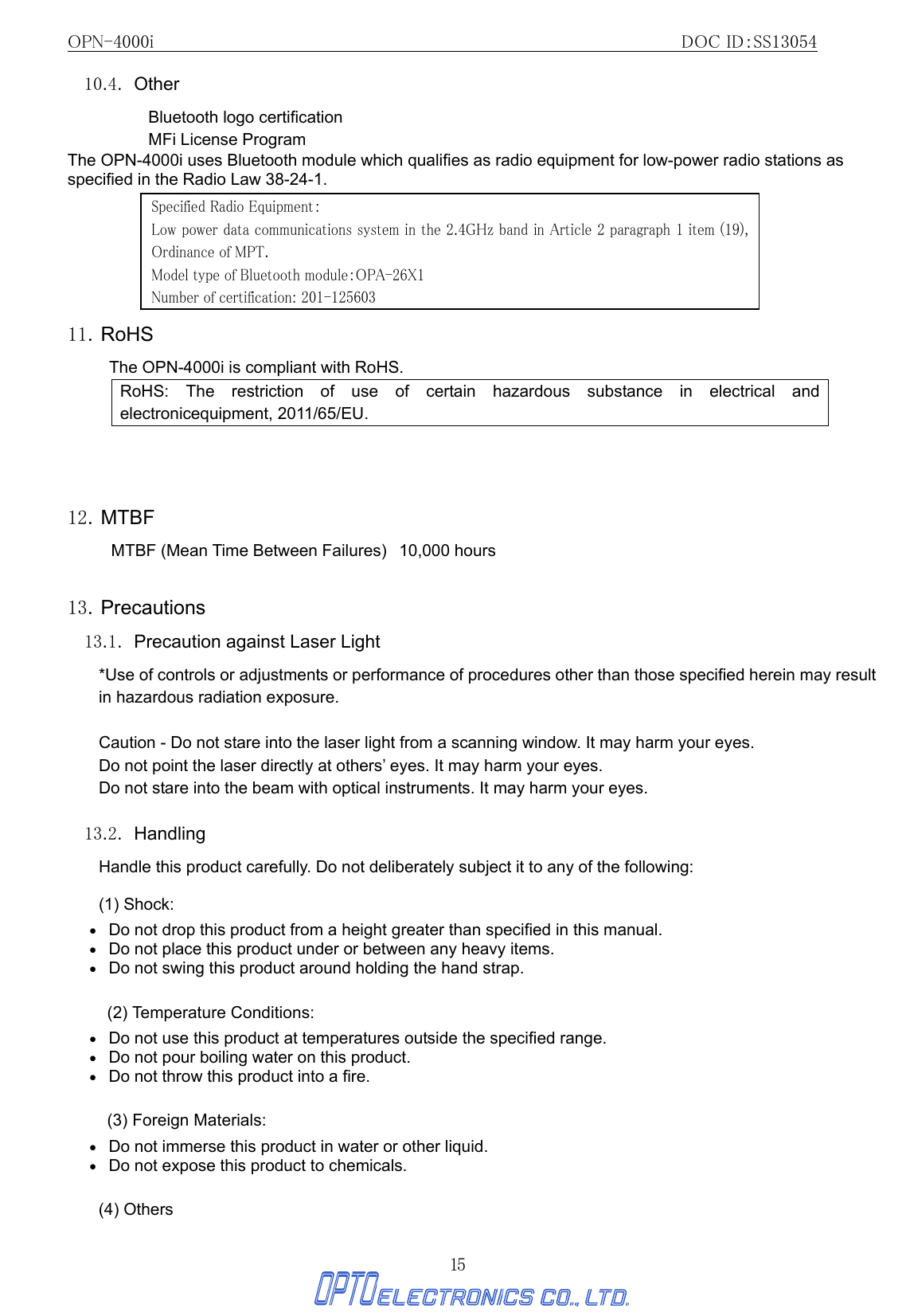 OPN-4000i                                                DOC ID：SS13054 15 10.4. Other Bluetooth logo certification MFi License Program The OPN-4000i uses Bluetooth module which qualifies as radio equipment for low-power radio stations as specified in the Radio Law 38-24-1.        11. RoHS The OPN-4000i is compliant with RoHS.   RoHS: The restriction of use of certain hazardous substance in electrical and electronicequipment, 2011/65/EU.    12. MTBF MTBF (Mean Time Between Failures)   10,000 hours    13. Precautions 13.1.  Precaution against Laser Light   *Use of controls or adjustments or performance of procedures other than those specified herein may result in hazardous radiation exposure.           Caution - Do not stare into the laser light from a scanning window. It may harm your eyes. Do not point the laser directly at others’ eyes. It may harm your eyes. Do not stare into the beam with optical instruments. It may harm your eyes.  13.2. Handling Handle this product carefully. Do not deliberately subject it to any of the following: (1) Shock: •   Do not drop this product from a height greater than specified in this manual. •   Do not place this product under or between any heavy items. •   Do not swing this product around holding the hand strap.  (2) Temperature Conditions: •   Do not use this product at temperatures outside the specified range. •   Do not pour boiling water on this product. •   Do not throw this product into a fire.  (3) Foreign Materials: •   Do not immerse this product in water or other liquid. •   Do not expose this product to chemicals. (4) Others Specified Radio Equipment： Low power data communications system in the 2.4GHz band in Article 2 paragraph 1 item (19), Ordinance of MPT.  Model type of Bluetooth module：OPA-26X1 Number of certification: 201-125603 