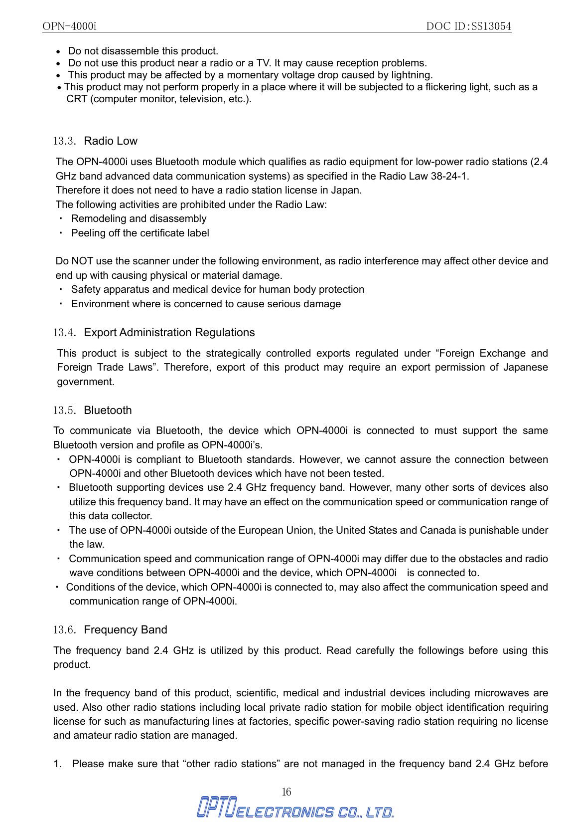 OPN-4000i                                                DOC ID：SS13054 16 •   Do not disassemble this product.   •   Do not use this product near a radio or a TV. It may cause reception problems. •   This product may be affected by a momentary voltage drop caused by lightning. • This product may not perform properly in a place where it will be subjected to a flickering light, such as a CRT (computer monitor, television, etc.).  13.3. Radio Low The OPN-4000i uses Bluetooth module which qualifies as radio equipment for low-power radio stations (2.4 GHz band advanced data communication systems) as specified in the Radio Law 38-24-1. Therefore it does not need to have a radio station license in Japan. The following activities are prohibited under the Radio Law: ・  Remodeling and disassembly ・  Peeling off the certificate label  Do NOT use the scanner under the following environment, as radio interference may affect other device and end up with causing physical or material damage. ・  Safety apparatus and medical device for human body protection ・  Environment where is concerned to cause serious damage  13.4. Export Administration Regulations  This product is subject to the strategically controlled exports regulated under “Foreign Exchange and Foreign Trade Laws”. Therefore, export of this product may require an export permission of Japanese government.  13.5. Bluetooth To communicate via Bluetooth, the device which OPN-4000i is connected to must support the same Bluetooth version and profile as OPN-4000i’s.   ・ OPN-4000i is compliant to Bluetooth standards. However, we cannot assure the connection between OPN-4000i and other Bluetooth devices which have not been tested. ・  Bluetooth supporting devices use 2.4 GHz frequency band. However, many other sorts of devices also utilize this frequency band. It may have an effect on the communication speed or communication range of this data collector. ・  The use of OPN-4000i outside of the European Union, the United States and Canada is punishable under the law. ・  Communication speed and communication range of OPN-4000i may differ due to the obstacles and radio wave conditions between OPN-4000i and the device, which OPN-4000i    is connected to. ・  Conditions of the device, which OPN-4000i is connected to, may also affect the communication speed and communication range of OPN-4000i.  13.6. Frequency Band  The frequency band 2.4 GHz is utilized by this product. Read carefully the followings before using this product.  In the frequency band of this product, scientific, medical and industrial devices including microwaves are used. Also other radio stations including local private radio station for mobile object identification requiring license for such as manufacturing lines at factories, specific power-saving radio station requiring no license and amateur radio station are managed.  1.   Please make sure that “other radio stations” are not managed in the frequency band 2.4 GHz before 