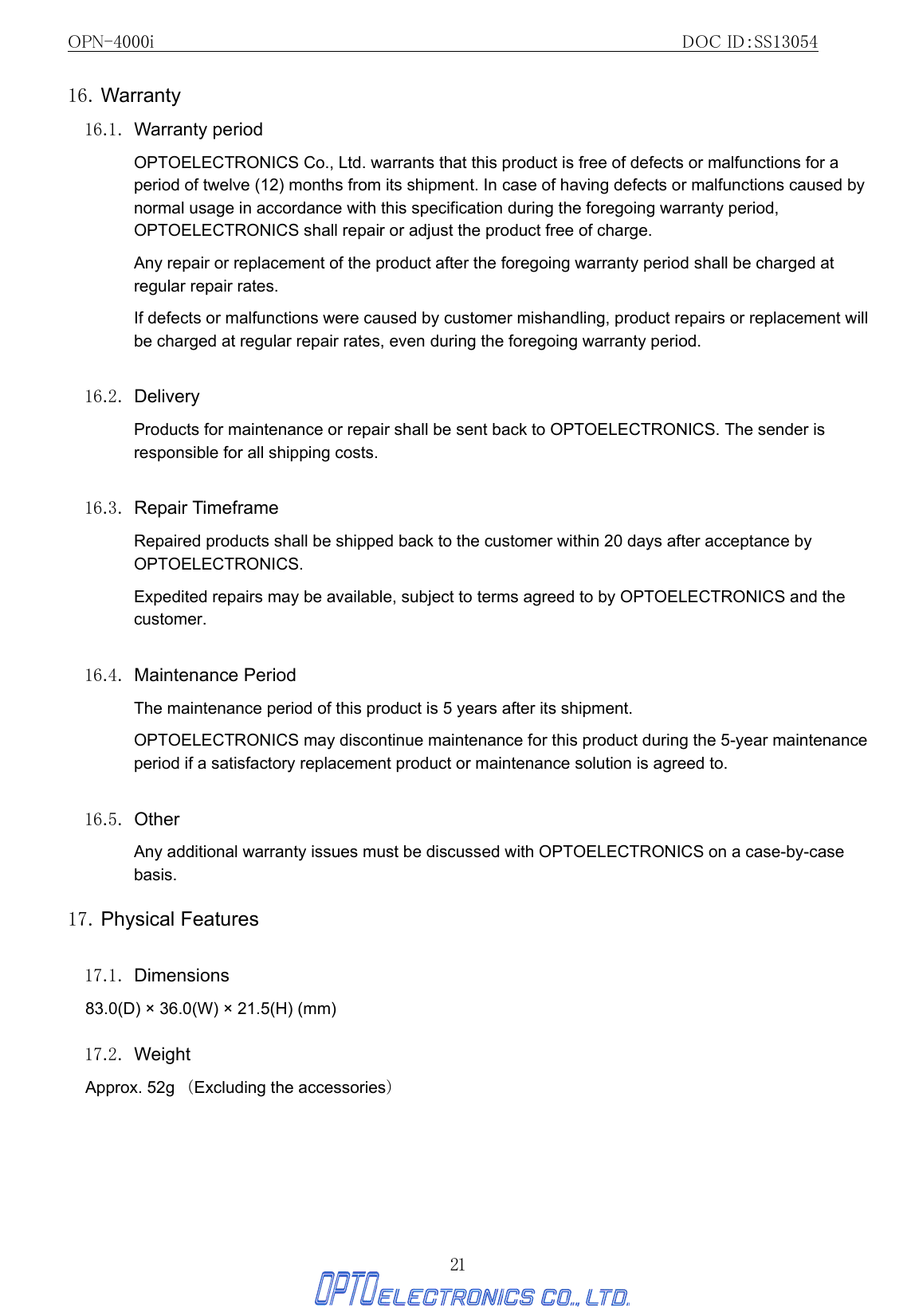 OPN-4000i                                                DOC ID：SS13054 21 16. Warranty 16.1. Warranty period OPTOELECTRONICS Co., Ltd. warrants that this product is free of defects or malfunctions for a period of twelve (12) months from its shipment. In case of having defects or malfunctions caused by normal usage in accordance with this specification during the foregoing warranty period, OPTOELECTRONICS shall repair or adjust the product free of charge. Any repair or replacement of the product after the foregoing warranty period shall be charged at regular repair rates. If defects or malfunctions were caused by customer mishandling, product repairs or replacement will be charged at regular repair rates, even during the foregoing warranty period.    16.2. Delivery Products for maintenance or repair shall be sent back to OPTOELECTRONICS. The sender is responsible for all shipping costs.  16.3. Repair Timeframe Repaired products shall be shipped back to the customer within 20 days after acceptance by OPTOELECTRONICS. Expedited repairs may be available, subject to terms agreed to by OPTOELECTRONICS and the customer.  16.4. Maintenance Period The maintenance period of this product is 5 years after its shipment. OPTOELECTRONICS may discontinue maintenance for this product during the 5-year maintenance period if a satisfactory replacement product or maintenance solution is agreed to.  16.5. Other Any additional warranty issues must be discussed with OPTOELECTRONICS on a case-by-case basis. 17. Physical Features  17.1. Dimensions 83.0(D) × 36.0(W) × 21.5(H) (mm)  17.2. Weight Approx. 52g （Excluding the accessories）  