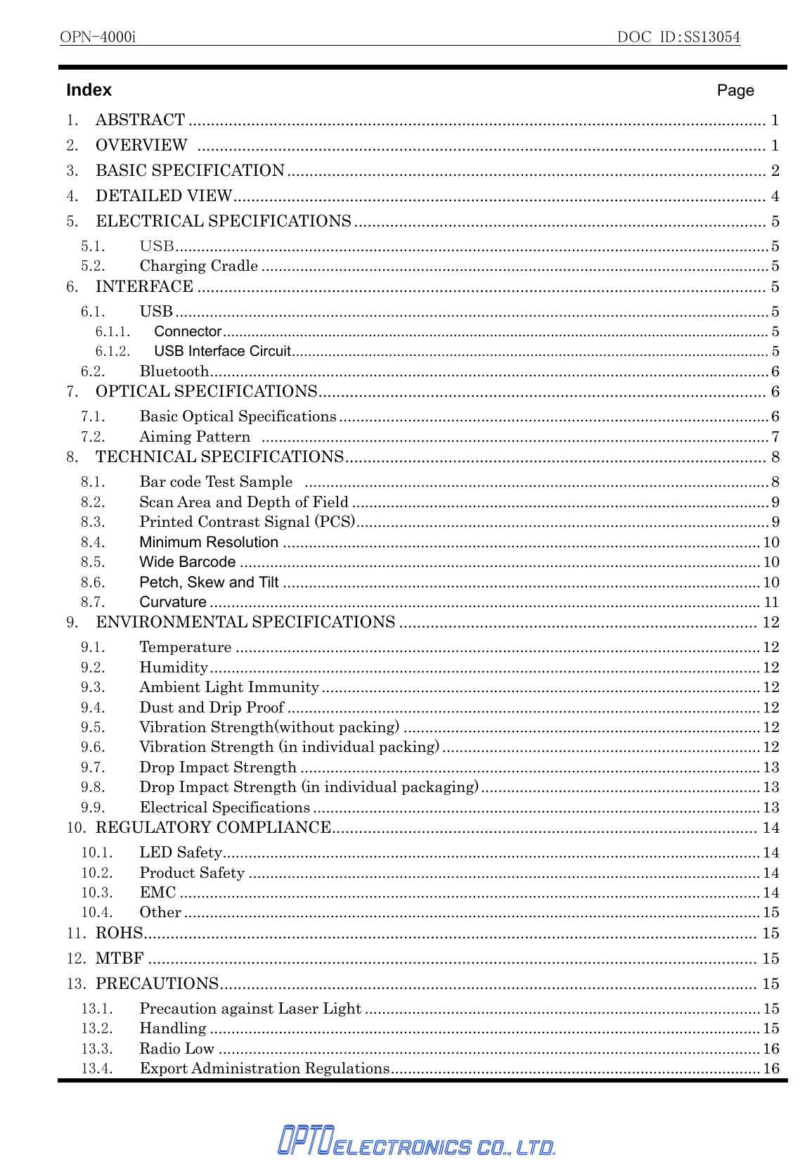 OPN-4000i                                                          DOC ID：SS13054   Index                                    Page 1. ABSTRACT ................................................................................................................................. 12. OVERVIEW ............................................................................................................................... 13. BASIC SPECIFICATION........................................................................................................... 24. DETAILED VIEW....................................................................................................................... 45. ELECTRICAL SPECIFICATIONS ............................................................................................ 55.1. ＵＳＢ..........................................................................................................................................55.2. Charging Cradle ......................................................................................................................56. INTERFACE ............................................................................................................................... 56.1. USB .......................................................................................................................................... 56.1.1. Connector....................................................................................................................................... 56.1.2. USB Interface Circuit...................................................................................................................... 56.2. Bluetooth..................................................................................................................................67. OPTICAL SPECIFICATIONS.................................................................................................... 67.1. Basic Optical Specifications ....................................................................................................67.2. Aiming Pattern ......................................................................................................................78. TECHNICAL SPECIFICATIONS.............................................................................................. 88.1. Bar code Test Sample  ............................................................................................................88.2.  Scan Area and Depth of Field ................................................................................................. 98.3. Printed Contrast Signal (PCS)................................................................................................ 98.4. Minimum Resolution ...............................................................................................................108.5. Wide Barcode ......................................................................................................................... 108.6. Petch, Skew and Tilt ...............................................................................................................108.7. Curvature ................................................................................................................................119. ENVIRONMENTAL SPECIFICATIONS ................................................................................ 129.1. Temperature .......................................................................................................................... 129.2. Humidity................................................................................................................................129.3. Ambient Light Immunity ......................................................................................................129.4. Dust and Drip Proof ..............................................................................................................129.5. Vibration Strength(without packing) ...................................................................................129.6.  Vibration Strength (in individual packing) .......................................................................... 129.7. Drop Impact Strength ...........................................................................................................139.8.  Drop Impact Strength (in individual packaging).................................................................139.9. Electrical Specifications ........................................................................................................1310. REGULATORY COMPLIANCE............................................................................................... 1410.1. LED Safety.............................................................................................................................1410.2. Product Safety .......................................................................................................................1410.3. EMC .......................................................................................................................................1410.4. Other ...................................................................................................................................... 1511. ROHS......................................................................................................................................... 1512. MTBF ........................................................................................................................................ 1513. PRECAUTIONS........................................................................................................................ 1513.1. Precaution against Laser Light ............................................................................................1513.2. Handling ................................................................................................................................ 1513.3. Radio Low ..............................................................................................................................1613.4. Export Administration Regulations...................................................................................... 16