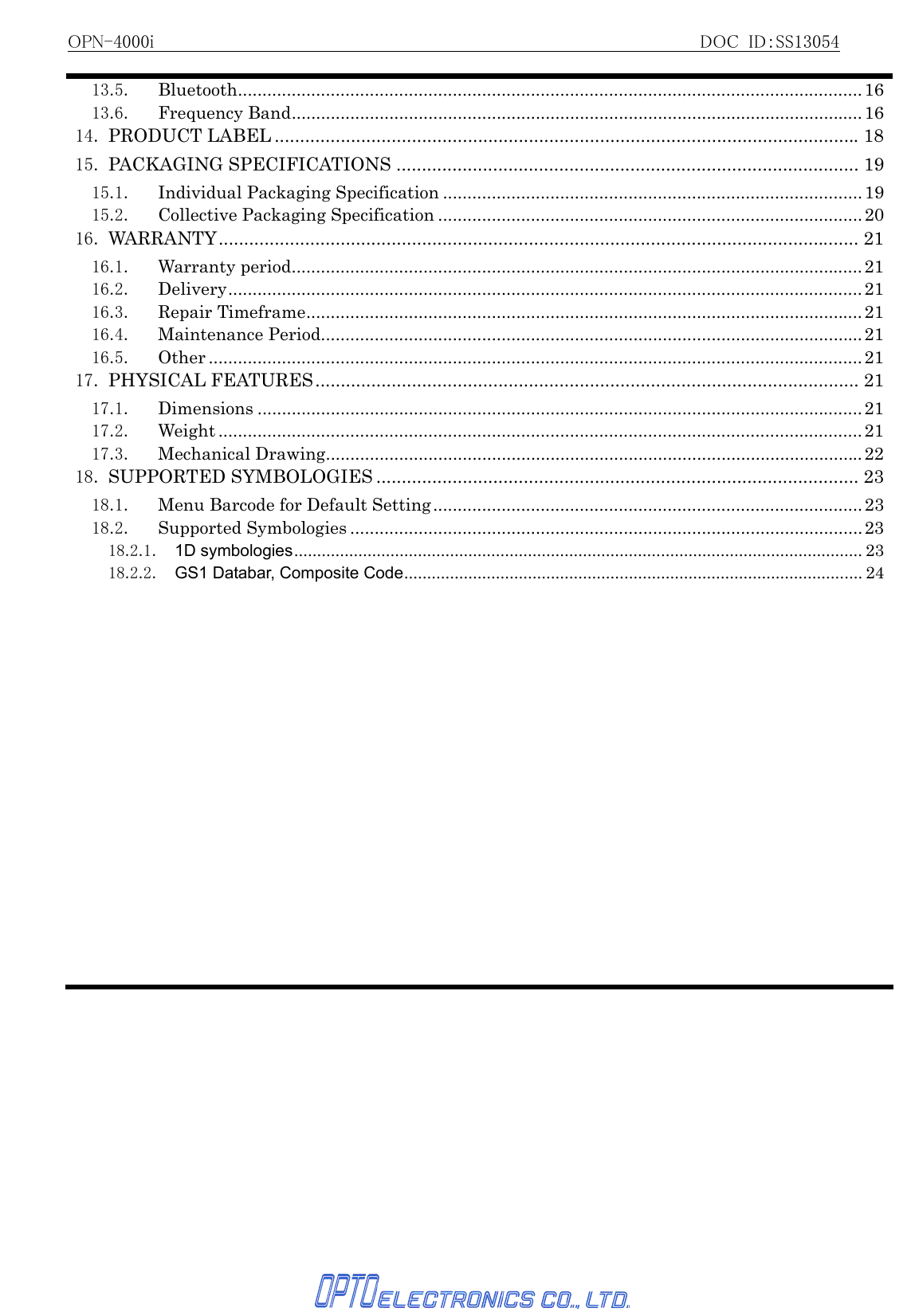 OPN-4000i                                                          DOC ID：SS13054   13.5. Bluetooth................................................................................................................................1613.6. Frequency Band.....................................................................................................................1614. PRODUCT LABEL ...................................................................................................................1815. PACKAGING SPECIFICATIONS ........................................................................................... 1915.1. Individual Packaging Specification ......................................................................................1915.2. Collective Packaging Specification .......................................................................................2016. WARRANTY.............................................................................................................................. 2116.1. Warranty period.....................................................................................................................2116.2. Delivery..................................................................................................................................2116.3. Repair Timeframe..................................................................................................................2116.4. Maintenance Period............................................................................................................... 2116.5. Other ...................................................................................................................................... 2117. PHYSICAL FEATURES........................................................................................................... 2117.1. Dimensions ............................................................................................................................2117.2. Weight .................................................................................................................................... 2117.3. Mechanical Drawing..............................................................................................................2218. SUPPORTED SYMBOLOGIES ............................................................................................... 2318.1.  Menu Barcode for Default Setting........................................................................................2318.2. Supported Symbologies .........................................................................................................2318.2.1. 1D symbologies............................................................................................................................ 2318.2.2. GS1 Databar, Composite Code.................................................................................................... 24 