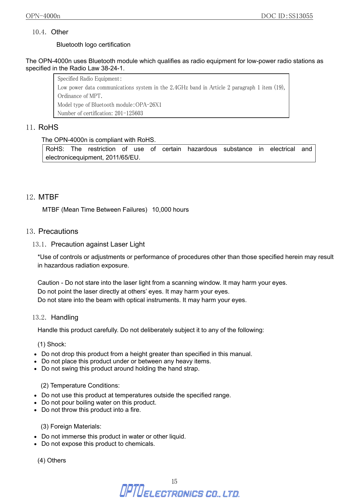 OPN-4000n                                                         DOC ID：SS13055 15 10.4. Other Bluetooth logo certification  The OPN-4000n uses Bluetooth module which qualifies as radio equipment for low-power radio stations as specified in the Radio Law 38-24-1.        11. RoHS The OPN-4000n is compliant with RoHS.   RoHS: The restriction of use of certain hazardous substance in electrical and electronicequipment, 2011/65/EU.    12. MTBF MTBF (Mean Time Between Failures)   10,000 hours    13. Precautions 13.1.  Precaution against Laser Light   *Use of controls or adjustments or performance of procedures other than those specified herein may result in hazardous radiation exposure.           Caution - Do not stare into the laser light from a scanning window. It may harm your eyes. Do not point the laser directly at others’ eyes. It may harm your eyes. Do not stare into the beam with optical instruments. It may harm your eyes.  13.2. Handling Handle this product carefully. Do not deliberately subject it to any of the following: (1) Shock: •   Do not drop this product from a height greater than specified in this manual. •   Do not place this product under or between any heavy items. •   Do not swing this product around holding the hand strap.  (2) Temperature Conditions: •   Do not use this product at temperatures outside the specified range. •   Do not pour boiling water on this product. •   Do not throw this product into a fire.  (3) Foreign Materials: •   Do not immerse this product in water or other liquid. •   Do not expose this product to chemicals. (4) Others Specified Radio Equipment： Low power data communications system in the 2.4GHz band in Article 2 paragraph 1 item (19), Ordinance of MPT.  Model type of Bluetooth module：OPA-26X1 Number of certification: 201-125603 