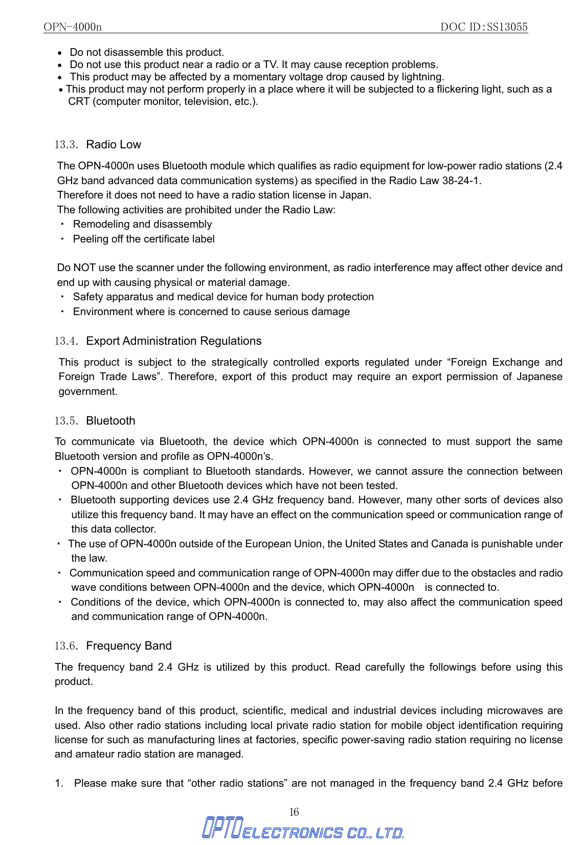 OPN-4000n                                                         DOC ID：SS13055 16 •   Do not disassemble this product.   •   Do not use this product near a radio or a TV. It may cause reception problems. •   This product may be affected by a momentary voltage drop caused by lightning. • This product may not perform properly in a place where it will be subjected to a flickering light, such as a CRT (computer monitor, television, etc.).  13.3. Radio Low The OPN-4000n uses Bluetooth module which qualifies as radio equipment for low-power radio stations (2.4 GHz band advanced data communication systems) as specified in the Radio Law 38-24-1. Therefore it does not need to have a radio station license in Japan. The following activities are prohibited under the Radio Law: ・  Remodeling and disassembly ・  Peeling off the certificate label  Do NOT use the scanner under the following environment, as radio interference may affect other device and end up with causing physical or material damage. ・  Safety apparatus and medical device for human body protection ・  Environment where is concerned to cause serious damage  13.4. Export Administration Regulations  This product is subject to the strategically controlled exports regulated under “Foreign Exchange and Foreign Trade Laws”. Therefore, export of this product may require an export permission of Japanese government.  13.5. Bluetooth To communicate via Bluetooth, the device which OPN-4000n is connected to must support the same Bluetooth version and profile as OPN-4000n’s.   ・ OPN-4000n is compliant to Bluetooth standards. However, we cannot assure the connection between OPN-4000n and other Bluetooth devices which have not been tested. ・  Bluetooth supporting devices use 2.4 GHz frequency band. However, many other sorts of devices also utilize this frequency band. It may have an effect on the communication speed or communication range of this data collector. ・  The use of OPN-4000n outside of the European Union, the United States and Canada is punishable under the law. ・  Communication speed and communication range of OPN-4000n may differ due to the obstacles and radio wave conditions between OPN-4000n and the device, which OPN-4000n    is connected to. ・  Conditions of the device, which OPN-4000n is connected to, may also affect the communication speed and communication range of OPN-4000n.  13.6. Frequency Band  The frequency band 2.4 GHz is utilized by this product. Read carefully the followings before using this product.  In the frequency band of this product, scientific, medical and industrial devices including microwaves are used. Also other radio stations including local private radio station for mobile object identification requiring license for such as manufacturing lines at factories, specific power-saving radio station requiring no license and amateur radio station are managed.  1.   Please make sure that “other radio stations” are not managed in the frequency band 2.4 GHz before 