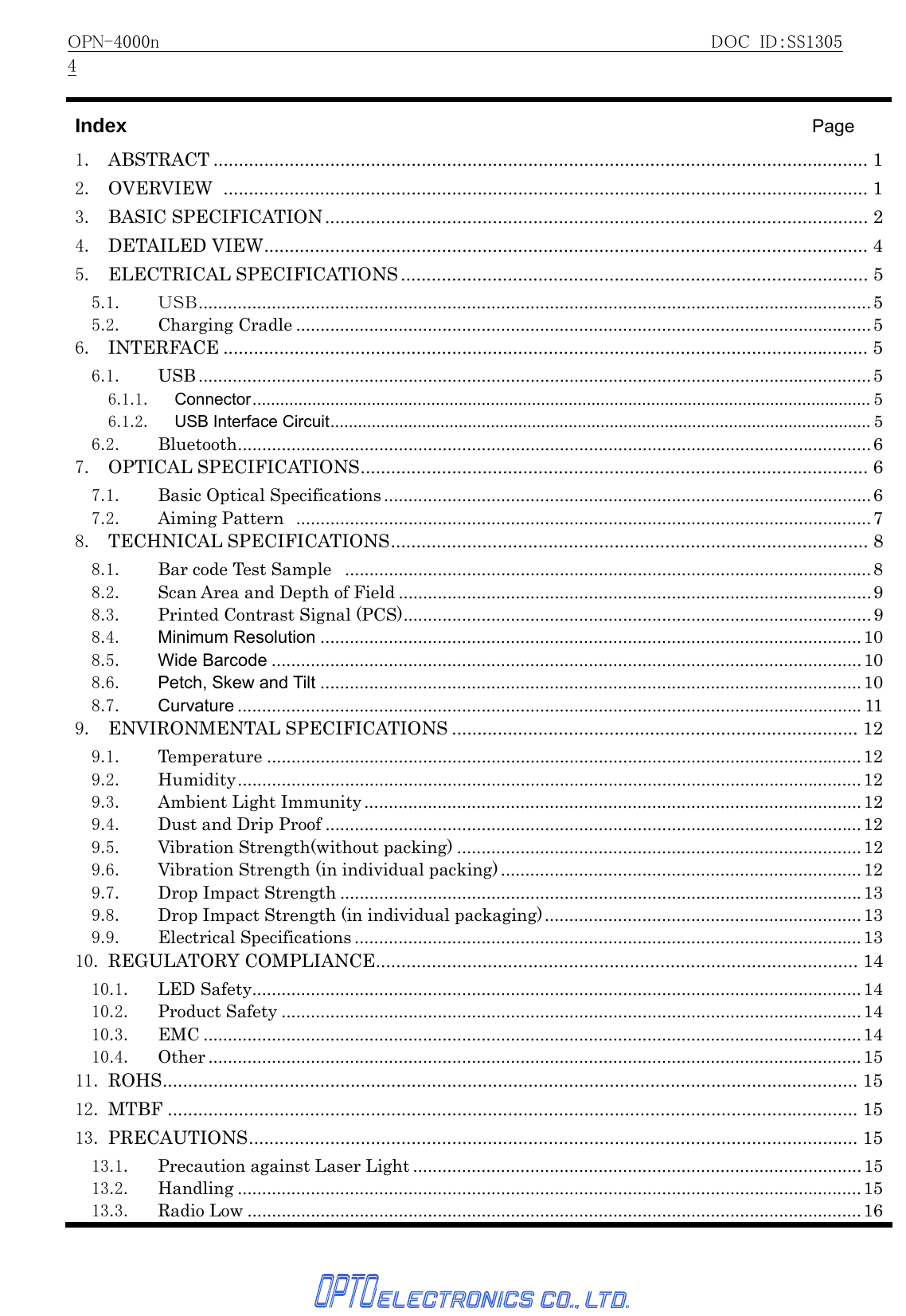 OPN-4000n                                                     DOC ID：SS13054   Index                                    Page 1. ABSTRACT ................................................................................................................................. 12. OVERVIEW ............................................................................................................................... 13. BASIC SPECIFICATION........................................................................................................... 24. DETAILED VIEW....................................................................................................................... 45. ELECTRICAL SPECIFICATIONS ............................................................................................ 55.1. ＵＳＢ..........................................................................................................................................55.2. Charging Cradle ......................................................................................................................56. INTERFACE ............................................................................................................................... 56.1. USB ..........................................................................................................................................56.1.1. Connector....................................................................................................................................... 56.1.2. USB Interface Circuit...................................................................................................................... 56.2. Bluetooth..................................................................................................................................67. OPTICAL SPECIFICATIONS.................................................................................................... 67.1. Basic Optical Specifications ....................................................................................................67.2. Aiming Pattern ......................................................................................................................78. TECHNICAL SPECIFICATIONS.............................................................................................. 88.1. Bar code Test Sample  ............................................................................................................88.2.  Scan Area and Depth of Field .................................................................................................98.3. Printed Contrast Signal (PCS)................................................................................................ 98.4. Minimum Resolution ...............................................................................................................108.5. Wide Barcode ......................................................................................................................... 108.6. Petch, Skew and Tilt ...............................................................................................................108.7. Curvature ................................................................................................................................119. ENVIRONMENTAL SPECIFICATIONS ................................................................................ 129.1. Temperature .......................................................................................................................... 129.2. Humidity................................................................................................................................129.3. Ambient Light Immunity ......................................................................................................129.4. Dust and Drip Proof ..............................................................................................................129.5. Vibration Strength(without packing) ...................................................................................129.6.  Vibration Strength (in individual packing) .......................................................................... 129.7. Drop Impact Strength ...........................................................................................................139.8.  Drop Impact Strength (in individual packaging).................................................................139.9. Electrical Specifications ........................................................................................................1310. REGULATORY COMPLIANCE............................................................................................... 1410.1. LED Safety.............................................................................................................................1410.2. Product Safety .......................................................................................................................1410.3. EMC .......................................................................................................................................1410.4. Other ...................................................................................................................................... 1511. ROHS......................................................................................................................................... 1512. MTBF ........................................................................................................................................ 1513. PRECAUTIONS........................................................................................................................ 1513.1. Precaution against Laser Light ............................................................................................1513.2. Handling ................................................................................................................................ 1513.3. Radio Low ..............................................................................................................................16