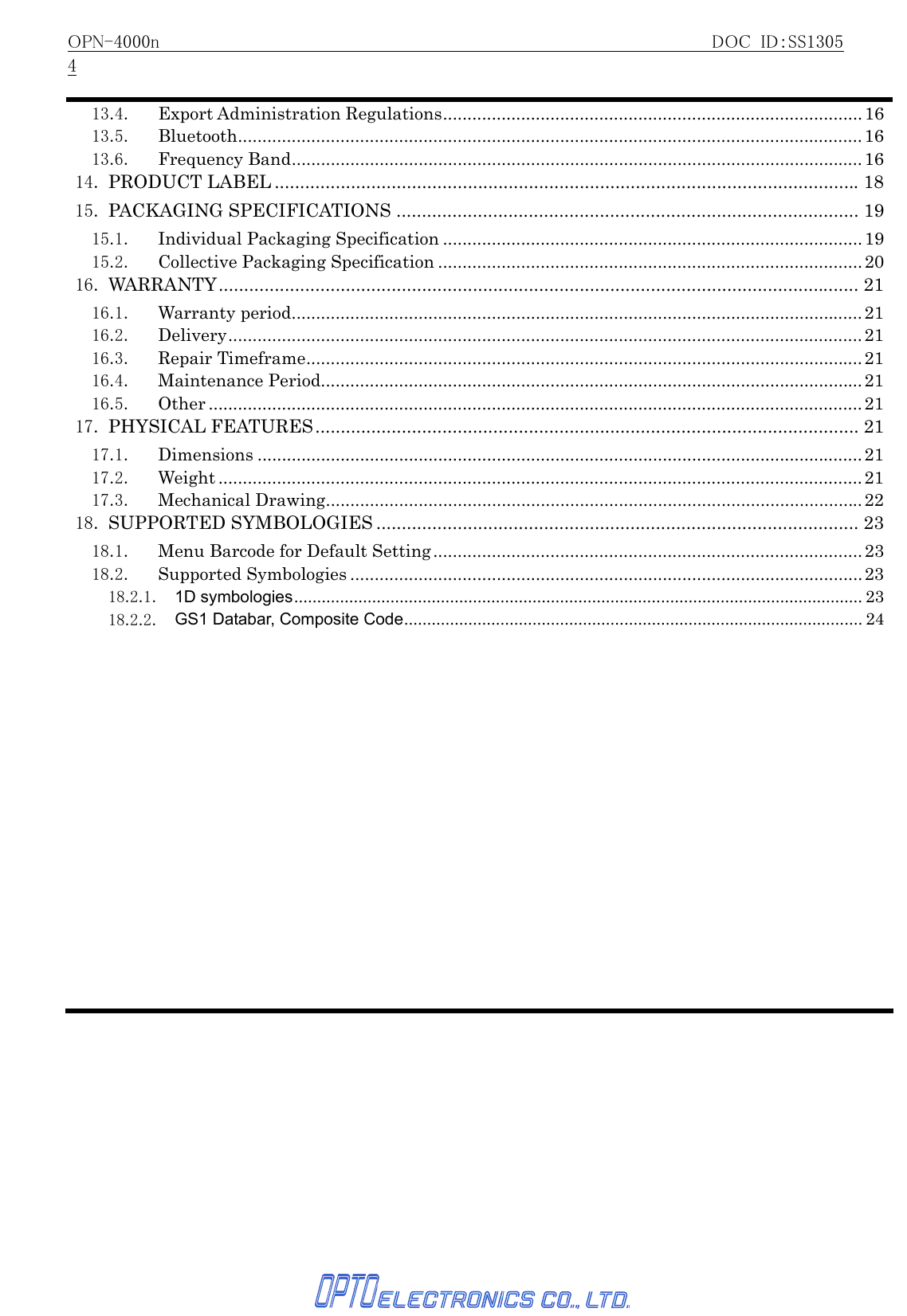 OPN-4000n                                                     DOC ID：SS13054   13.4. Export Administration Regulations...................................................................................... 1613.5. Bluetooth................................................................................................................................1613.6. Frequency Band.....................................................................................................................1614. PRODUCT LABEL ...................................................................................................................1815. PACKAGING SPECIFICATIONS ........................................................................................... 1915.1. Individual Packaging Specification ......................................................................................1915.2. Collective Packaging Specification .......................................................................................2016. WARRANTY.............................................................................................................................. 2116.1. Warranty period.....................................................................................................................2116.2. Delivery..................................................................................................................................2116.3. Repair Timeframe..................................................................................................................2116.4. Maintenance Period............................................................................................................... 2116.5. Other ...................................................................................................................................... 2117. PHYSICAL FEATURES........................................................................................................... 2117.1. Dimensions ............................................................................................................................2117.2. Weight .................................................................................................................................... 2117.3. Mechanical Drawing..............................................................................................................2218. SUPPORTED SYMBOLOGIES ............................................................................................... 2318.1.  Menu Barcode for Default Setting........................................................................................2318.2. Supported Symbologies .........................................................................................................2318.2.1. 1D symbologies............................................................................................................................ 2318.2.2. GS1 Databar, Composite Code.................................................................................................... 24 