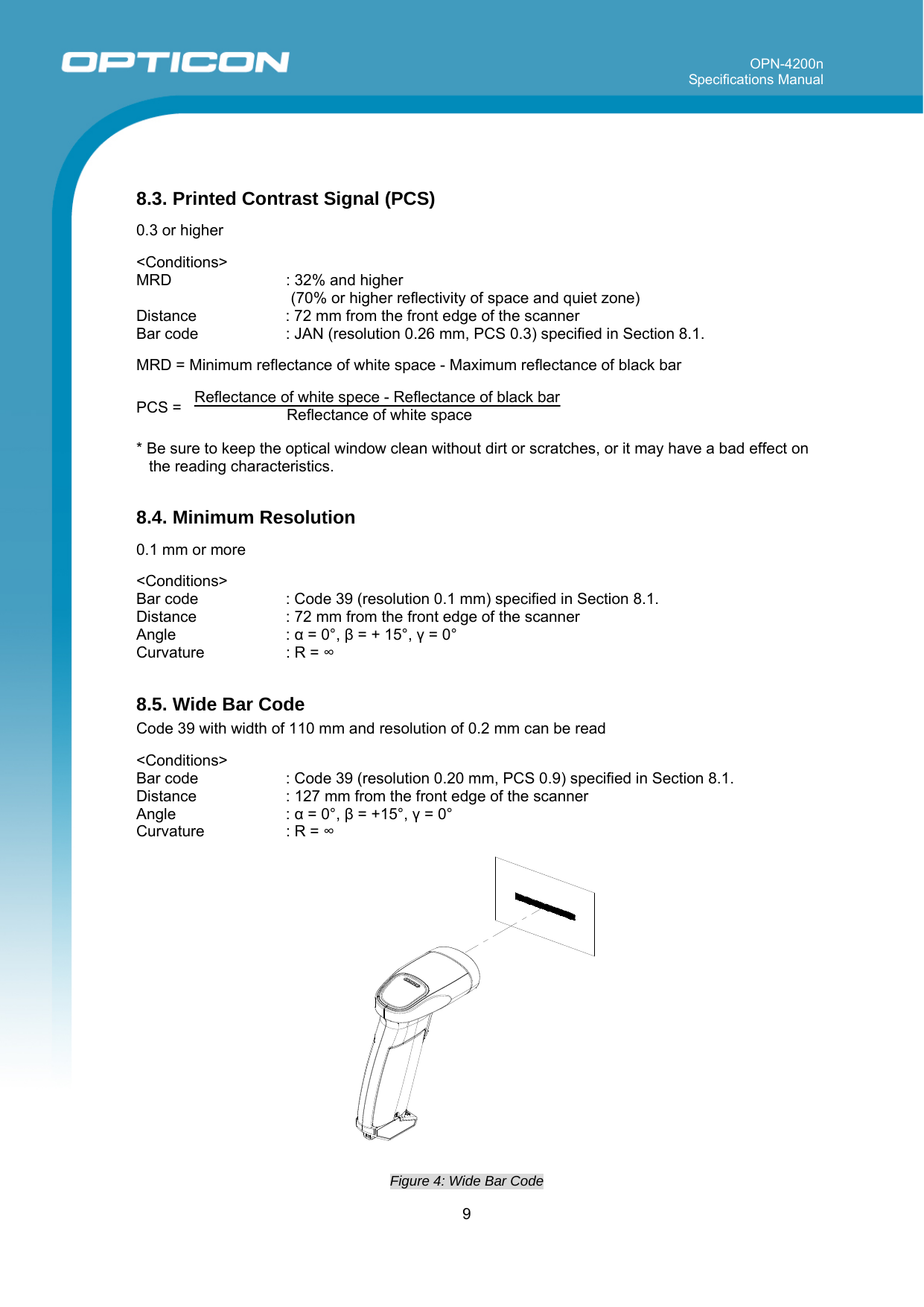 OPN-4200n Specifications Manual     9   8.3. Printed Contrast Signal (PCS)  0.3 or higher  &lt;Conditions&gt; MRD    : 32% and higher  (70% or higher reflectivity of space and quiet zone) Distance  : 72 mm from the front edge of the scanner Bar code   : JAN (resolution 0.26 mm, PCS 0.3) specified in Section 8.1.   MRD = Minimum reflectance of white space - Maximum reflectance of black bar  PCS =   Reflectance of white spece - Reflectance of black bar Reflectance of white space    * Be sure to keep the optical window clean without dirt or scratches, or it may have a bad effect on the reading characteristics.  8.4. Minimum Resolution  0.1 mm or more   &lt;Conditions&gt; Bar code   : Code 39 (resolution 0.1 mm) specified in Section 8.1. Distance  : 72 mm from the front edge of the scanner Angle : α = 0°, β = + 15°, γ = 0° Curvature  : R = ∞  8.5. Wide Bar Code Code 39 with width of 110 mm and resolution of 0.2 mm can be read  &lt;Conditions&gt; Bar code   : Code 39 (resolution 0.20 mm, PCS 0.9) specified in Section 8.1.  Distance  : 127 mm from the front edge of the scanner Angle : α = 0°, β = +15°, γ = 0° Curvature  : R = ∞   Figure 4: Wide Bar Code  