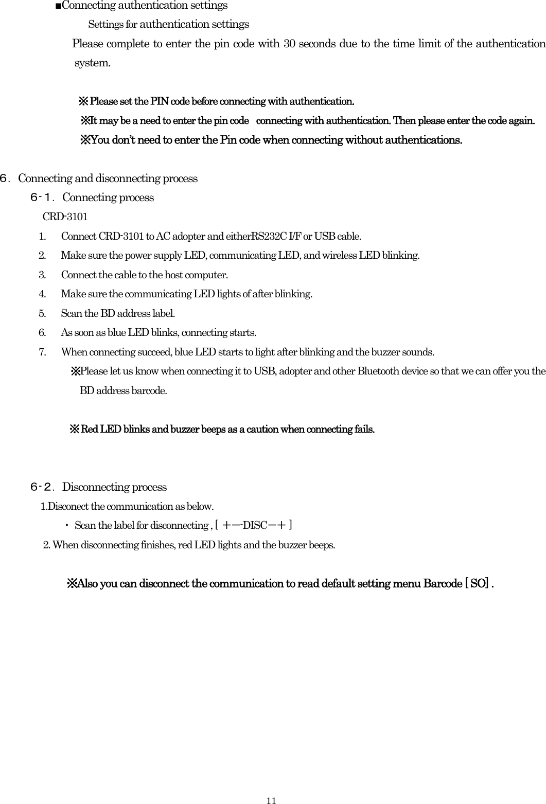    11         ■Connecting authentication settings                 Settings for authentication settings                  Please complete to enter the pin code with 30 seconds due to the time limit of the authentication system.                ※ Please set the PIN code before connecting with authentication. ※It may be a need to enter the pin code    connecting with authentication. Then please enter the code again. ※You don’t need to enter the Pin code when connecting without authentications.  ６．Connecting and disconnecting process   ６-１．Connecting process  CRD-3101 1. Connect CRD-3101 to AC adopter and eitherRS232C I/F or USB cable. 2. Make sure the power supply LED, communicating LED, and wireless LED blinking. 3. Connect the cable to the host computer. 4. Make sure the communicating LED lights of after blinking. 5. Scan the BD address label. 6. As soon as blue LED blinks, connecting starts. 7.       When connecting succeed, blue LED starts to light after blinking and the buzzer sounds. ※Please let us know when connecting it to USB, adopter and other Bluetooth device so that we can offer you the BD address barcode.  ※ Red LED blinks and buzzer beeps as a caution when connecting fails.      ６-２．Disconnecting process 1.Disconect the communication as below. ・  Scan the label for disconnecting , [  ＋－-DISC－＋ ]  2. When disconnecting finishes, red LED lights and the buzzer beeps.  ※Also you can disconnect the communication to read default setting menu Barcode [ SO] .           