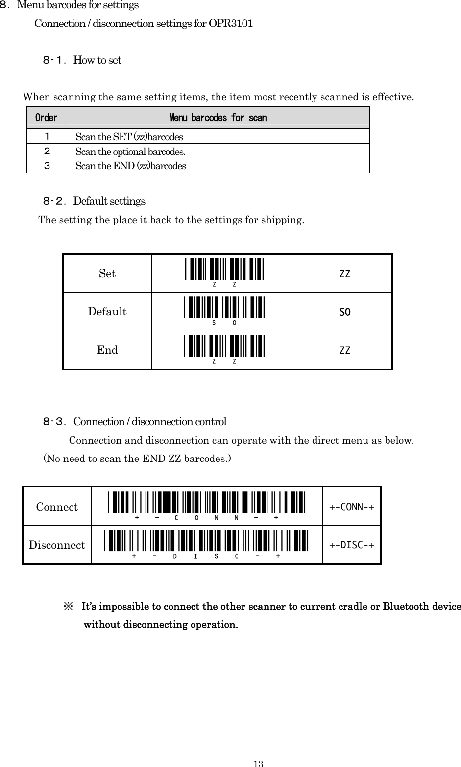    13８．Menu barcodes for settings Connection / disconnection settings for OPR3101  ８-１．How to set         When scanning the same setting items, the item most recently scanned is effective. Order  Menu barcodes for scan １ Scan the SET (zz)barcodes ２ Scan the optional barcodes. ３ Scan the END (zz)barcodes  ８-２．Default settings       The setting the place it back to the settings for shipping.           ８-３．Connection / disconnection control        Connection and disconnection can operate with the direct menu as below.          (No need to scan the END ZZ barcodes.)                       ※ It’s impossible to connect the other scanner to current cradle or Bluetooth device   without disconnecting operation.       Set  _ZZ_  ZZ Default   _SO_  SO End  _ZZ_  ZZ Connect   _+-CONN-+_  +-CONN-+Disconnect  _+-DISC-+_  +-DISC-+