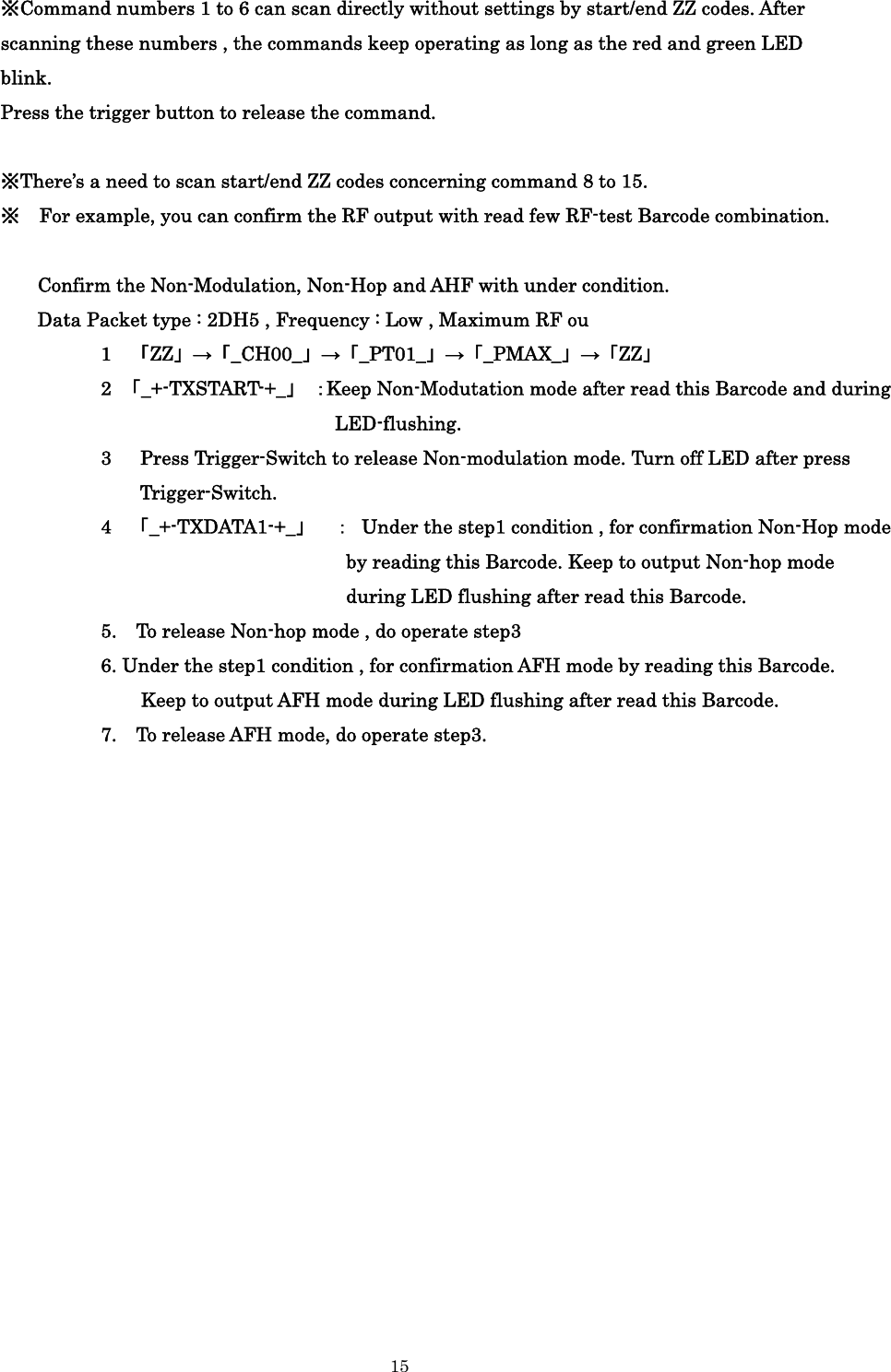    15  ※Command numbers 1 to 6 can scan directly without settings by start/end ZZ codes. After scanning these numbers , the commands keep operating as long as the red and green LED blink. Press the trigger button to release the command.  ※There’s a need to scan start/end ZZ codes concerning command 8 to 15. ※    For example, you can confirm the RF output with read few RF-test Barcode combination.  Confirm the Non-Modulation, Non-Hop and AHF with under condition. Data Packet type : 2DH5 , Frequency : Low , Maximum RF ou           1 「ZZ」→「_CH00_」→「_PT01_」→「_PMAX_」→「ZZ」           2 「_+-TXSTART-+_」 ：Keep Non-Modutation mode after read this Barcode and during LED-flushing.           3   Press Trigger-Switch to release Non-modulation mode. Turn off LED after press Trigger-Switch.            4 「_+-TXDATA1-+_」  ：  Under the step1 condition , for confirmation Non-Hop mode by reading this Barcode. Keep to output Non-hop mode during LED flushing after read this Barcode.                     5.    To release Non-hop mode , do operate step3                         6. Under the step1 condition , for confirmation AFH mode by reading this Barcode.   Keep to output AFH mode during LED flushing after read this Barcode.                    7.    To release AFH mode, do operate step3.              