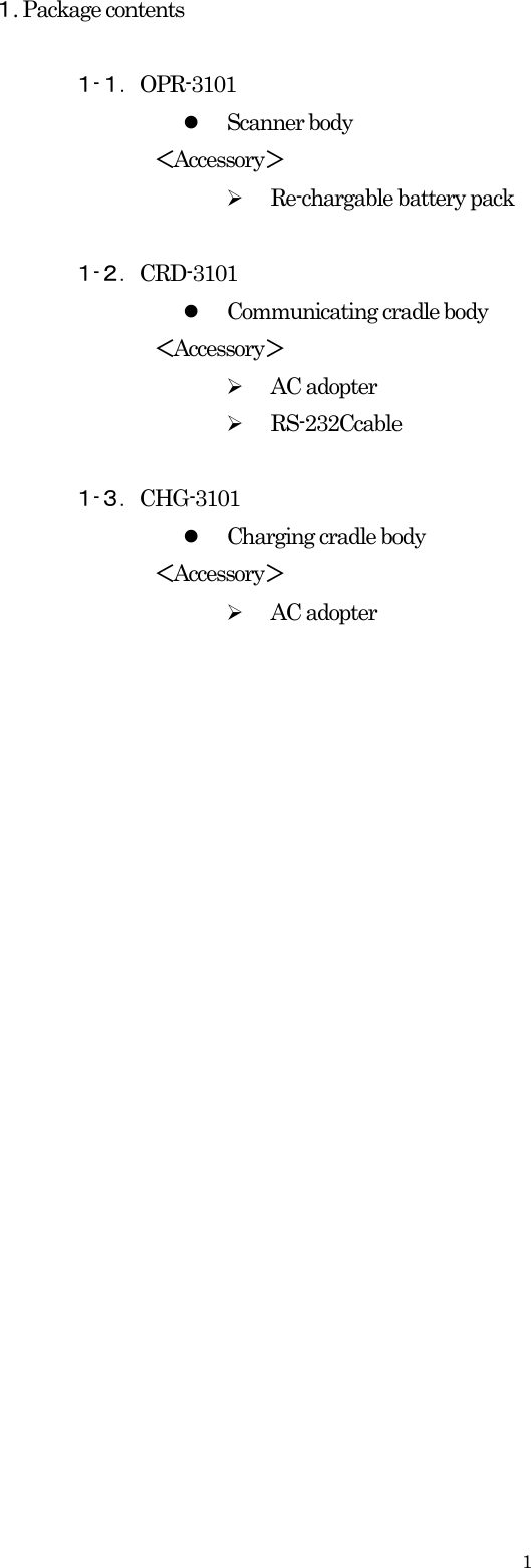    1１. Package contents    １-１．OPR-3101 z Scanner body ＜Accessory＞ ¾ Re-chargable battery pack  １-２．CRD-3101 z Communicating cradle body ＜Accessory＞ ¾ AC adopter ¾ RS-232Ccable  １-３．CHG-3101  z Charging cradle body ＜Accessory＞ ¾ AC adopter                         