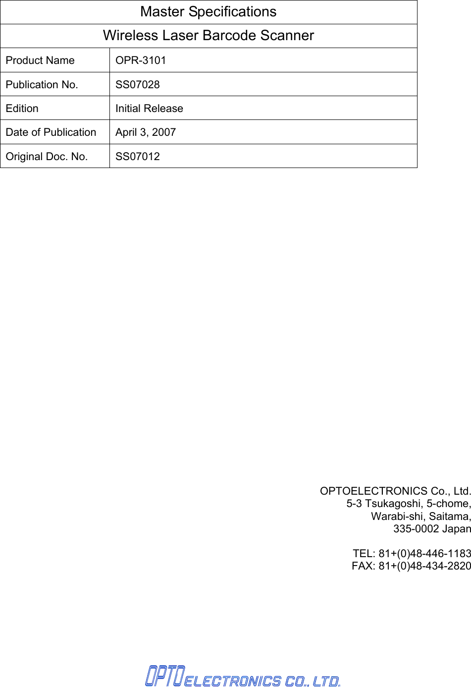       Master Specifications Wireless Laser Barcode Scanner Product Name  OPR-3101 Publication No.  SS07028 Edition Initial Release Date of Publication  April 3, 2007 Original Doc. No.  SS07012                 OPTOELECTRONICS Co., Ltd. 5-3 Tsukagoshi, 5-chome, Warabi-shi, Saitama, 335-0002 Japan  TEL: 81+(0)48-446-1183 FAX: 81+(0)48-434-2820     