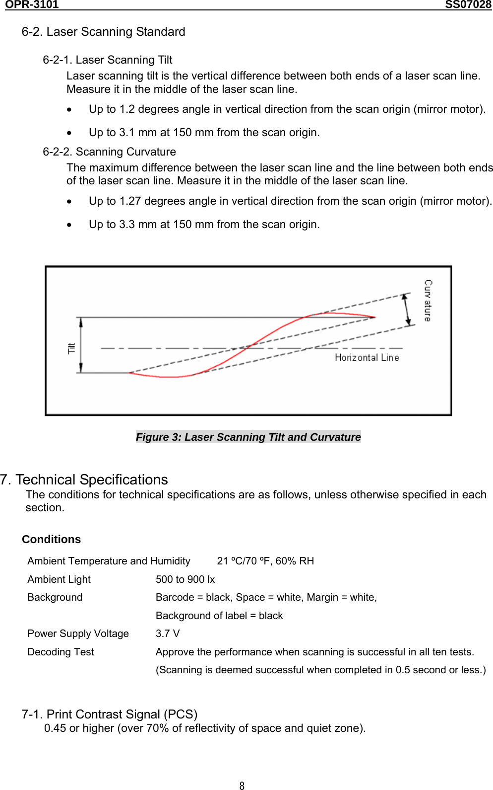 OPR-3101                                                                                   SS07028  8  6-2. Laser Scanning Standard  6-2-1. Laser Scanning Tilt Laser scanning tilt is the vertical difference between both ends of a laser scan line. Measure it in the middle of the laser scan line. •  Up to 1.2 degrees angle in vertical direction from the scan origin (mirror motor). •  Up to 3.1 mm at 150 mm from the scan origin. 6-2-2. Scanning Curvature The maximum difference between the laser scan line and the line between both ends of the laser scan line. Measure it in the middle of the laser scan line. •  Up to 1.27 degrees angle in vertical direction from the scan origin (mirror motor). •  Up to 3.3 mm at 150 mm from the scan origin.     Figure 3: Laser Scanning Tilt and Curvature   7. Technical Specifications The conditions for technical specifications are as follows, unless otherwise specified in each section. Conditions Ambient Temperature and Humidity  21 ºC/70 ºF, 60% RH Ambient Light  500 to 900 lx Background  Barcode = black, Space = white, Margin = white, Background of label = black Power Supply Voltage  3.7 V Decoding Test  Approve the performance when scanning is successful in all ten tests. (Scanning is deemed successful when completed in 0.5 second or less.)   7-1. Print Contrast Signal (PCS) 0.45 or higher (over 70% of reflectivity of space and quiet zone). 