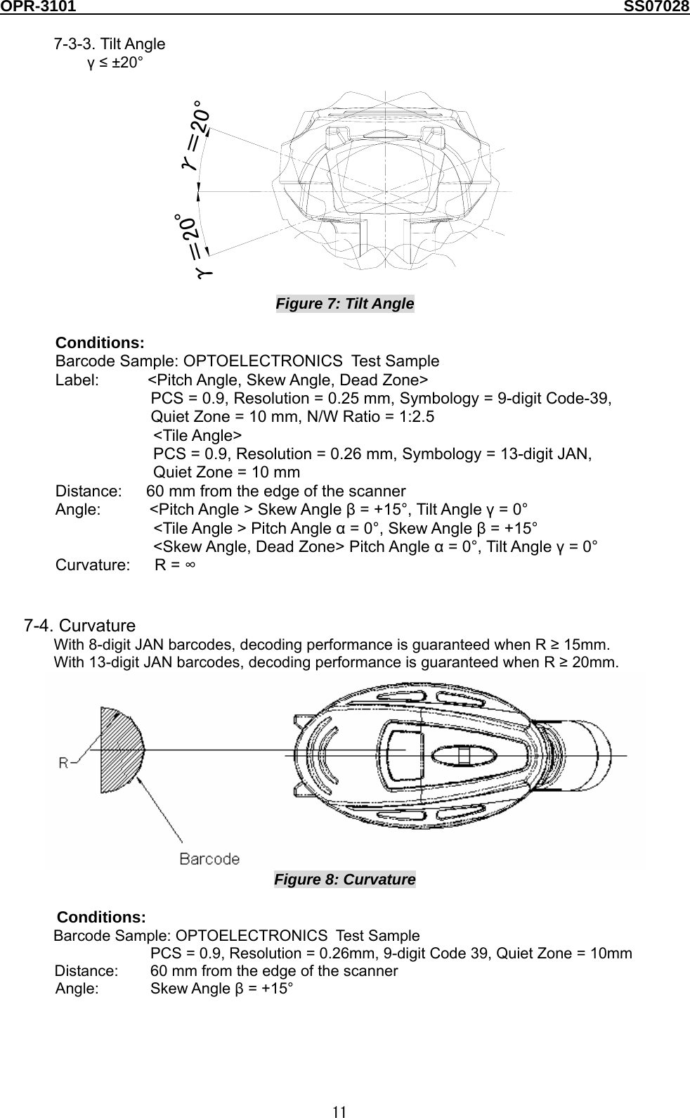 OPR-3101                                                                                   SS07028  11  7-3-3. Tilt Angle γ ≤ ±20° γ＝20°γ＝20° Figure 7: Tilt Angle  Conditions:  Barcode Sample: OPTOELECTRONICS Test  Sampl e  Label:      &lt;Pitch Angle, Skew Angle, Dead Zone&gt; PCS = 0.9, Resolution = 0.25 mm, Symbology = 9-digit Code-39,   Quiet Zone = 10 mm, N/W Ratio = 1:2.5 &lt;Tile Angle&gt; PCS = 0.9, Resolution = 0.26 mm, Symbology = 13-digit JAN, Quiet Zone = 10 mm Distance:      60 mm from the edge of the scanner   Angle:      &lt;Pitch Angle &gt; Skew Angle β = +15°, Tilt Angle γ = 0° &lt;Tile Angle &gt; Pitch Angle α = 0°, Skew Angle β = +15° &lt;Skew Angle, Dead Zone&gt; Pitch Angle α = 0°, Tilt Angle γ = 0° Curvature:   R = ∞   7-4. Curvature With 8-digit JAN barcodes, decoding performance is guaranteed when R ≥ 15mm. With 13-digit JAN barcodes, decoding performance is guaranteed when R ≥ 20mm.  Figure 8: Curvature  Conditions:  Barcode Sample: OPTOELECTRONICS Tes t S amp le  PCS = 0.9, Resolution = 0.26mm, 9-digit Code 39, Quiet Zone = 10mm     Distance:  60 mm from the edge of the scanner Angle: Skew Angle β = +15°  