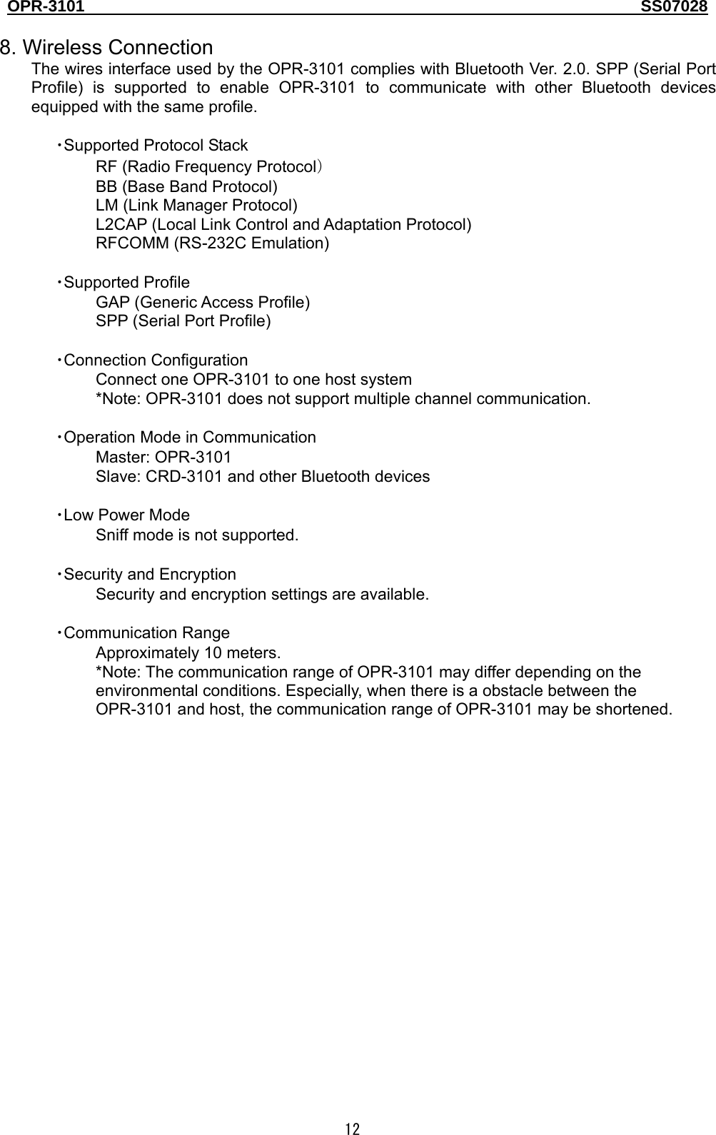 OPR-3101                                                                                   SS07028  12  8. Wireless Connection The wires interface used by the OPR-3101 complies with Bluetooth Ver. 2.0. SPP (Serial Port Profile) is supported to enable OPR-3101 to communicate with other Bluetooth devices equipped with the same profile.  ・Supported Protocol Stack RF (Radio Frequency Protocol） BB (Base Band Protocol) LM (Link Manager Protocol) L2CAP (Local Link Control and Adaptation Protocol) RFCOMM (RS-232C Emulation)  ・Supported Profile GAP (Generic Access Profile) SPP (Serial Port Profile)  ・Connection Configuration Connect one OPR-3101 to one host system *Note: OPR-3101 does not support multiple channel communication.  ・Operation Mode in Communication Master: OPR-3101 Slave: CRD-3101 and other Bluetooth devices  ・Low Power Mode Sniff mode is not supported.  ・Security and Encryption Security and encryption settings are available.  ・Communication Range Approximately 10 meters. *Note: The communication range of OPR-3101 may differ depending on the environmental conditions. Especially, when there is a obstacle between the OPR-3101 and host, the communication range of OPR-3101 may be shortened.  