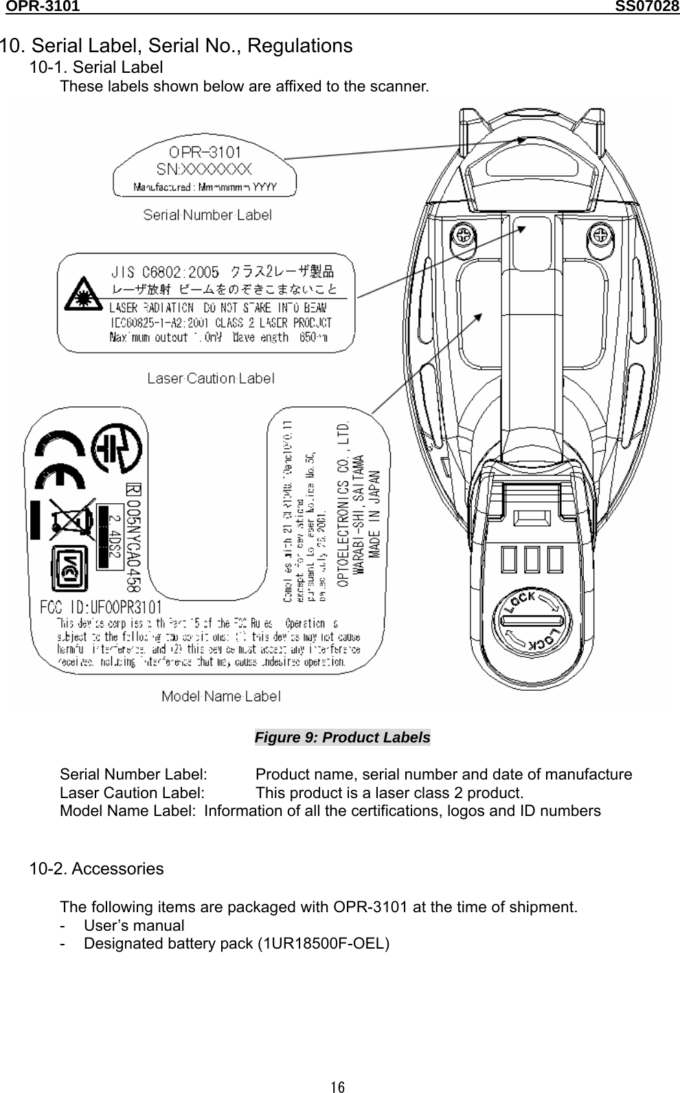 OPR-3101                                                                                   SS07028  16  10. Serial Label, Serial No., Regulations 10-1. Serial Label These labels shown below are affixed to the scanner.   Figure 9: Product Labels  Serial Number Label:  Product name, serial number and date of manufacture Laser Caution Label:  This product is a laser class 2 product. Model Name Label:  Information of all the certifications, logos and ID numbers   10-2. Accessories  The following items are packaged with OPR-3101 at the time of shipment. - User’s manual -  Designated battery pack (1UR18500F-OEL)   