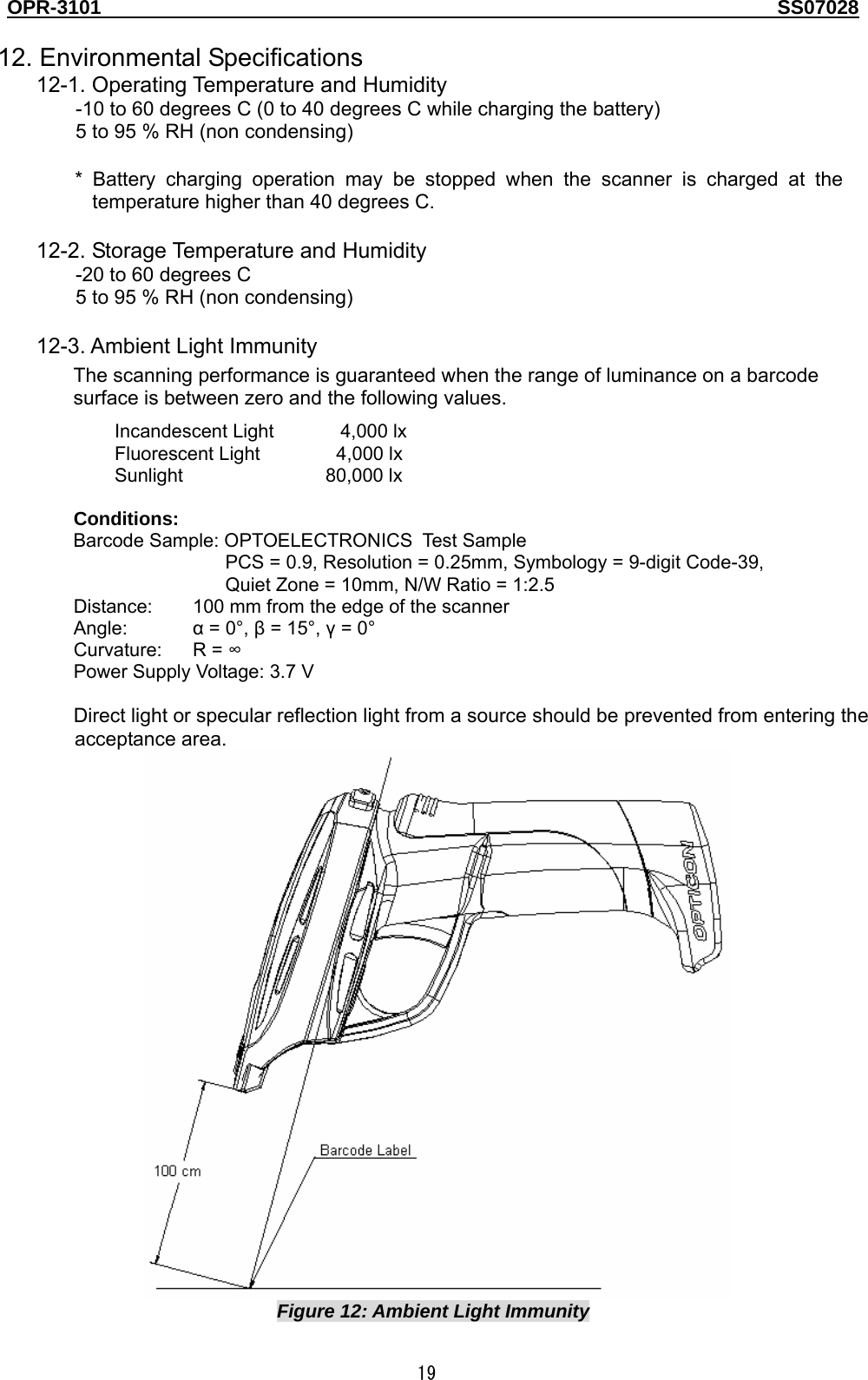 OPR-3101                                                                                   SS07028  19  12. Environmental Specifications 12-1. Operating Temperature and Humidity -10 to 60 degrees C (0 to 40 degrees C while charging the battery) 5 to 95 % RH (non condensing)  * Battery charging operation may be stopped when the scanner is charged at the temperature higher than 40 degrees C.  12-2. Storage Temperature and Humidity -20 to 60 degrees C 5 to 95 % RH (non condensing)  12-3. Ambient Light Immunity The scanning performance is guaranteed when the range of luminance on a barcode surface is between zero and the following values. Incandescent Light       4,000 lx Fluorescent Light        4,000 lx Sunlight               80,000 lx  Conditions: Barcode Sample: OPTOELECTRONICS Tes t S amp le  PCS = 0.9, Resolution = 0.25mm, Symbology = 9-digit Code-39, Quiet Zone = 10mm, N/W Ratio = 1:2.5 Distance:  100 mm from the edge of the scanner Angle:  α = 0°, β = 15°, γ = 0° Curvature: R = ∞ Power Supply Voltage: 3.7 V  Direct light or specular reflection light from a source should be prevented from entering the acceptance area.    Figure 12: Ambient Light Immunity 