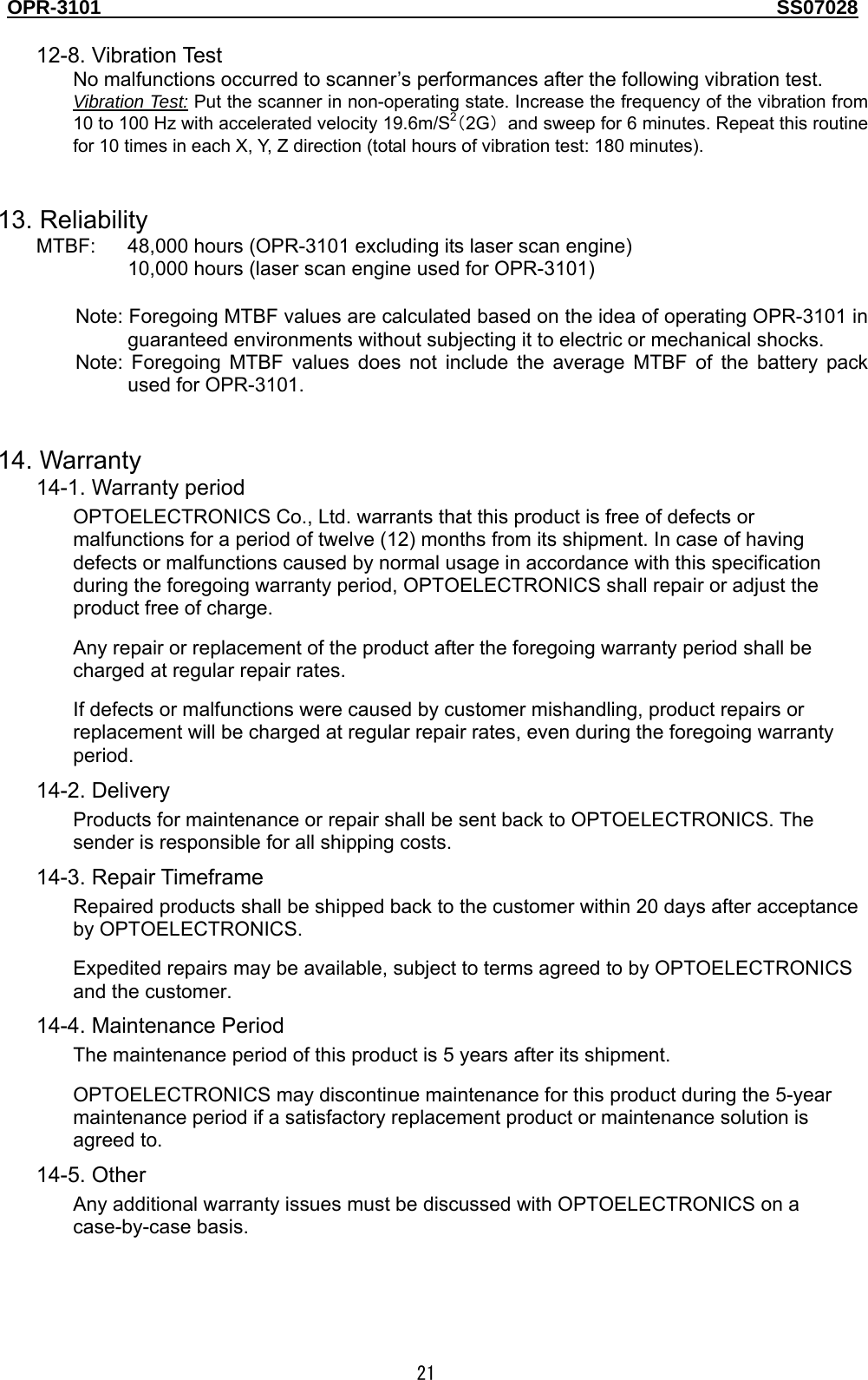 OPR-3101                                                                                   SS07028  21  12-8. Vibration Test No malfunctions occurred to scanner’s performances after the following vibration test. Vibration Test: Put the scanner in non-operating state. Increase the frequency of the vibration from 10 to 100 Hz with accelerated velocity 19.6m/S2（2G）  and sweep for 6 minutes. Repeat this routine for 10 times in each X, Y, Z direction (total hours of vibration test: 180 minutes).   13. Reliability MTBF:    48,000 hours (OPR-3101 excluding its laser scan engine) 10,000 hours (laser scan engine used for OPR-3101)    Note: Foregoing MTBF values are calculated based on the idea of operating OPR-3101 in guaranteed environments without subjecting it to electric or mechanical shocks. Note: Foregoing MTBF values does not include the average MTBF of the battery pack used for OPR-3101.   14. Warranty 14-1. Warranty period OPTOELECTRONICS Co., Ltd. warrants that this product is free of defects or malfunctions for a period of twelve (12) months from its shipment. In case of having defects or malfunctions caused by normal usage in accordance with this specification during the foregoing warranty period, OPTOELECTRONICS shall repair or adjust the product free of charge. Any repair or replacement of the product after the foregoing warranty period shall be charged at regular repair rates. If defects or malfunctions were caused by customer mishandling, product repairs or replacement will be charged at regular repair rates, even during the foregoing warranty period.  14-2. Delivery Products for maintenance or repair shall be sent back to OPTOELECTRONICS. The sender is responsible for all shipping costs. 14-3. Repair Timeframe Repaired products shall be shipped back to the customer within 20 days after acceptance by OPTOELECTRONICS. Expedited repairs may be available, subject to terms agreed to by OPTOELECTRONICS and the customer. 14-4. Maintenance Period The maintenance period of this product is 5 years after its shipment. OPTOELECTRONICS may discontinue maintenance for this product during the 5-year maintenance period if a satisfactory replacement product or maintenance solution is agreed to. 14-5. Other Any additional warranty issues must be discussed with OPTOELECTRONICS on a case-by-case basis.  
