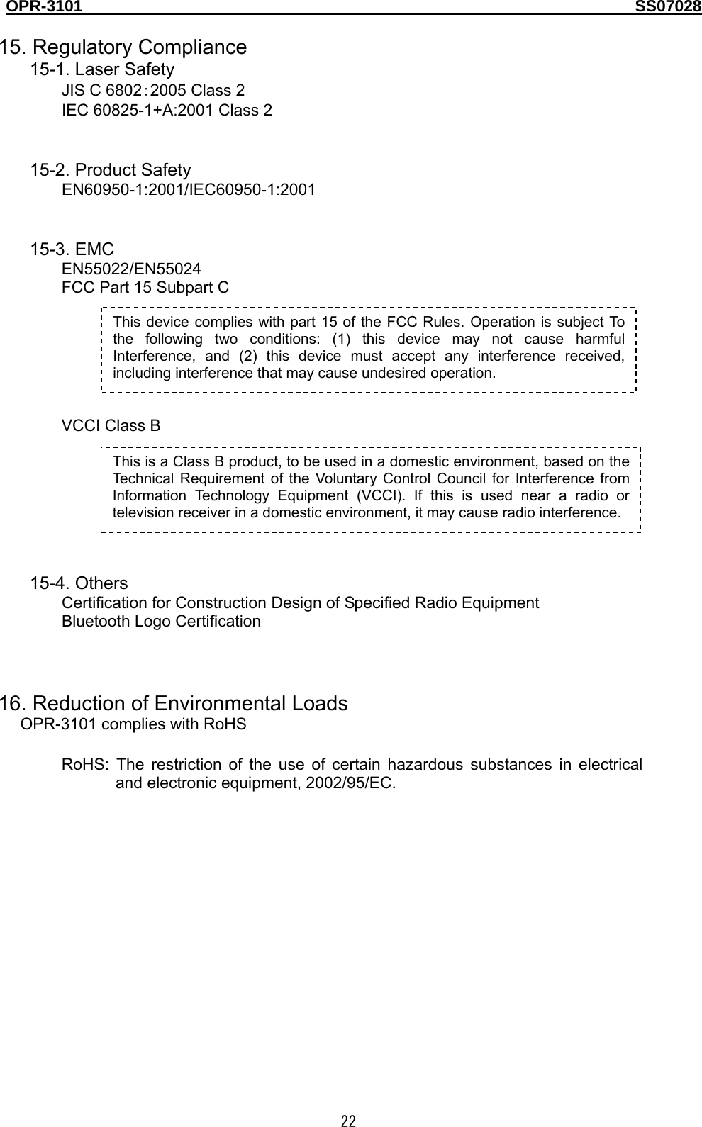 OPR-3101                                                                                   SS07028  22 This device complies with part 15 of the FCC Rules. Operation is subject To the following two conditions: (1) this device may not cause harmful Interference, and (2) this device must accept any interference received, including interference that may cause undesired operation.  15. Regulatory Compliance 15-1. Laser Safety JIS C 6802：2005 Class 2 IEC 60825-1+A:2001 Class 2   15-2. Product Safety EN60950-1:2001/IEC60950-1:2001   15-3. EMC EN55022/EN55024 FCC Part 15 Subpart C       VCCI Class B        15-4. Others Certification for Construction Design of Specified Radio Equipment Bluetooth Logo Certification    16. Reduction of Environmental Loads OPR-3101 complies with RoHS  RoHS: The restriction of the use of certain hazardous substances in electrical and electronic equipment, 2002/95/EC.  This is a Class B product, to be used in a domestic environment, based on the Technical Requirement of the Voluntary Control Council for Interference from Information Technology Equipment (VCCI). If this is used near a radio or television receiver in a domestic environment, it may cause radio interference.   