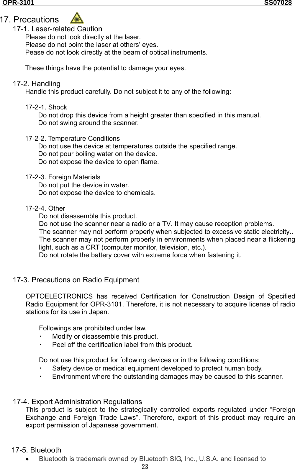 OPR-3101                                                                                   SS07028  23  17. Precautions 17-1. Laser-related Caution Please do not look directly at the laser. Please do not point the laser at others’ eyes. Pease do not look directly at the beam of optical instruments.  These things have the potential to damage your eyes.  17-2. Handling Handle this product carefully. Do not subject it to any of the following:  17-2-1. Shock Do not drop this device from a height greater than specified in this manual. Do not swing around the scanner.  17-2-2. Temperature Conditions Do not use the device at temperatures outside the specified range. Do not pour boiling water on the device. Do not expose the device to open flame.  17-2-3. Foreign Materials Do not put the device in water. Do not expose the device to chemicals.  17-2-4. Other Do not disassemble this product. Do not use the scanner near a radio or a TV. It may cause reception problems. The scanner may not perform properly when subjected to excessive static electricity.. The scanner may not perform properly in environments when placed near a flickering light, such as a CRT (computer monitor, television, etc.). Do not rotate the battery cover with extreme force when fastening it.   17-3. Precautions on Radio Equipment  OPTOELECTRONICS has received Certification for Construction Design of Specified Radio Equipment for OPR-3101. Therefore, it is not necessary to acquire license of radio stations for its use in Japan.    Followings are prohibited under law. ・ Modify or disassemble this product. ・ Peel off the certification label from this product.  Do not use this product for following devices or in the following conditions:   ・ Safety device or medical equipment developed to protect human body.   ・ Environment where the outstanding damages may be caused to this scanner.   17-4. Export Administration Regulations This product is subject to the strategically controlled exports regulated under “Foreign Exchange and Foreign Trade Laws”. Therefore, export of this product may require an export permission of Japanese government.   17-5. Bluetooth • Bluetooth is trademark owned by Bluetooth SIG, Inc., U.S.A. and licensed to  