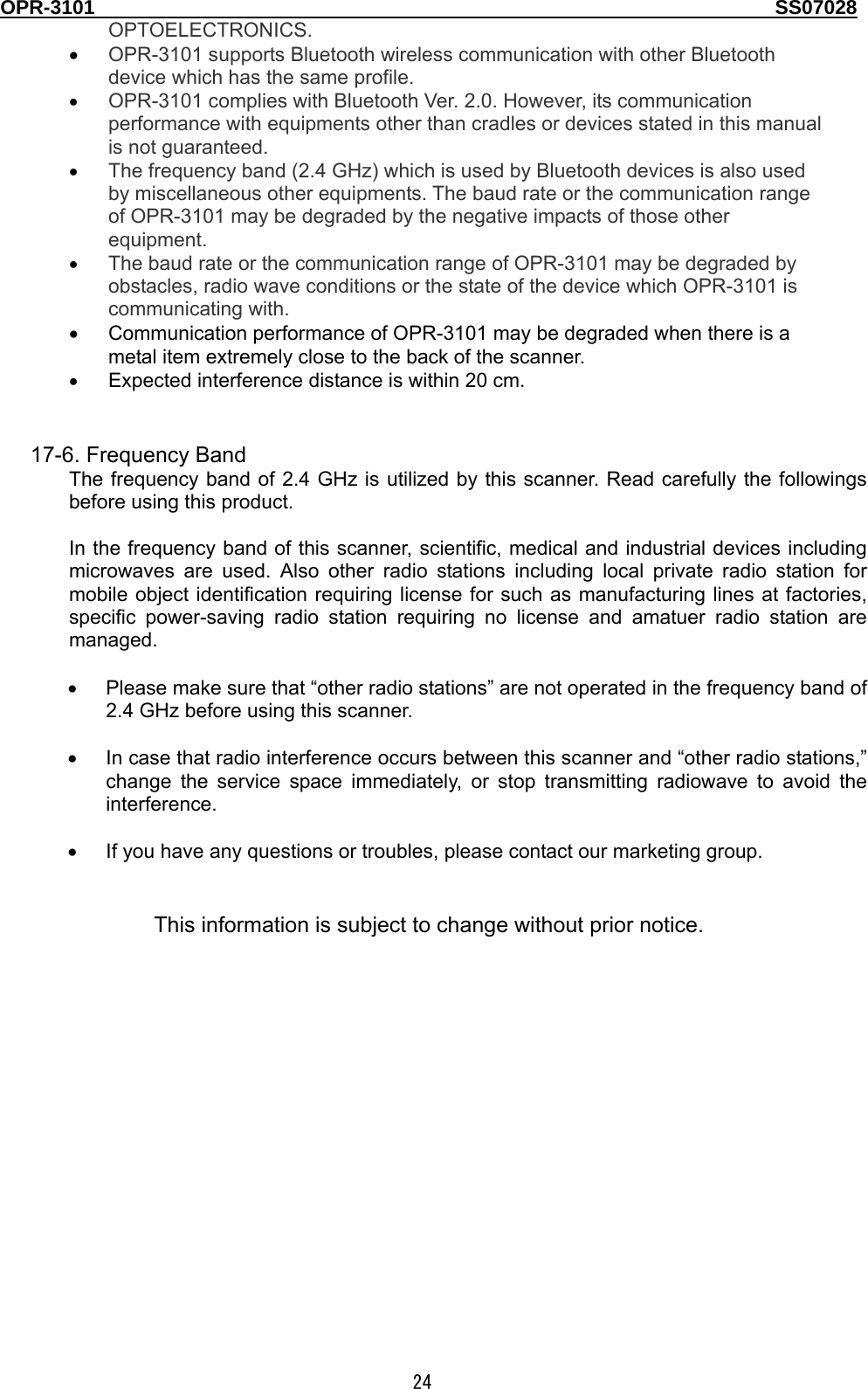 OPR-3101                                                                                   SS07028  24 OPTOELECTRONICS.  • OPR-3101 supports Bluetooth wireless communication with other Bluetooth device which has the same profile. • OPR-3101 complies with Bluetooth Ver. 2.0. However, its communication performance with equipments other than cradles or devices stated in this manual is not guaranteed.   • The frequency band (2.4 GHz) which is used by Bluetooth devices is also used by miscellaneous other equipments. The baud rate or the communication range of OPR-3101 may be degraded by the negative impacts of those other equipment. • The baud rate or the communication range of OPR-3101 may be degraded by obstacles, radio wave conditions or the state of the device which OPR-3101 is communicating with.  •  Communication performance of OPR-3101 may be degraded when there is a metal item extremely close to the back of the scanner. • Expected interference distance is within 20 cm.   17-6. Frequency Band The frequency band of 2.4 GHz is utilized by this scanner. Read carefully the followings before using this product.  In the frequency band of this scanner, scientific, medical and industrial devices including microwaves are used. Also other radio stations including local private radio station for mobile object identification requiring license for such as manufacturing lines at factories, specific power-saving radio station requiring no license and amatuer radio station are managed.  •  Please make sure that “other radio stations” are not operated in the frequency band of 2.4 GHz before using this scanner.  •  In case that radio interference occurs between this scanner and “other radio stations,” change the service space immediately, or stop transmitting radiowave to avoid the interference.  •  If you have any questions or troubles, please contact our marketing group.   This information is subject to change without prior notice. 