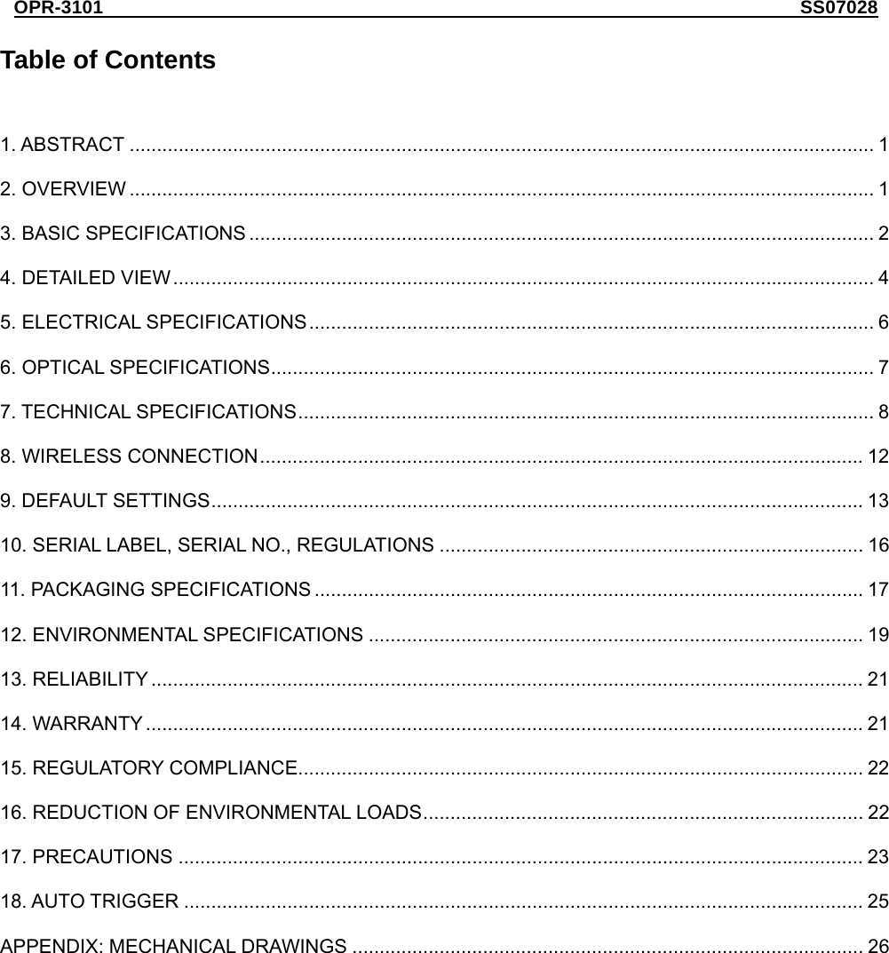 OPR-3101                                                                       SS07028  Table of Contents  1. ABSTRACT ......................................................................................................................................... 1 2. OVERVIEW ......................................................................................................................................... 1 3. BASIC SPECIFICATIONS ................................................................................................................... 2 4. DETAILED VIEW................................................................................................................................. 4 5. ELECTRICAL SPECIFICATIONS........................................................................................................ 6 6. OPTICAL SPECIFICATIONS............................................................................................................... 7 7. TECHNICAL SPECIFICATIONS.......................................................................................................... 8 8. WIRELESS CONNECTION............................................................................................................... 12 9. DEFAULT SETTINGS........................................................................................................................ 13 10. SERIAL LABEL, SERIAL NO., REGULATIONS .............................................................................. 16 11. PACKAGING SPECIFICATIONS ..................................................................................................... 17 12. ENVIRONMENTAL SPECIFICATIONS ........................................................................................... 19 13. RELIABILITY ................................................................................................................................... 21 14. WARRANTY .................................................................................................................................... 21 15. REGULATORY COMPLIANCE........................................................................................................ 22 16. REDUCTION OF ENVIRONMENTAL LOADS................................................................................. 22 17. PRECAUTIONS .............................................................................................................................. 23 18. AUTO TRIGGER ............................................................................................................................. 25 APPENDIX: MECHANICAL DRAWINGS .............................................................................................. 26  