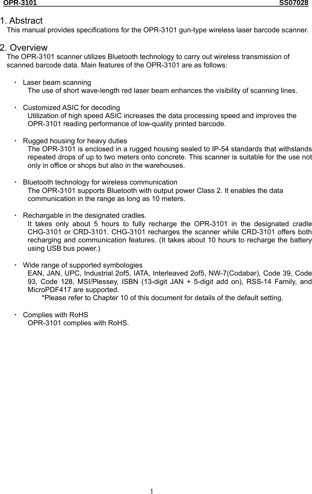 OPR-3101                                                                                   SS07028  1  1. Abstract This manual provides specifications for the OPR-3101 gun-type wireless laser barcode scanner.    2. Overview The OPR-3101 scanner utilizes Bluetooth technology to carry out wireless transmission of scanned barcode data. Main features of the OPR-3101 are as follows:  ・ Laser beam scanning The use of short wave-length red laser beam enhances the visibility of scanning lines.  ・ Customized ASIC for decoding Utilization of high speed ASIC increases the data processing speed and improves the OPR-3101 reading performance of low-quality printed barcode.  ・ Rugged housing for heavy duties The OPR-3101 is enclosed in a rugged housing sealed to IP-54 standards that withstands repeated drops of up to two meters onto concrete. This scanner is suitable for the use not only in office or shops but also in the warehouses.  ・ Bluetooth technology for wireless communication The OPR-3101 supports Bluetooth with output power Class 2. It enables the data communication in the range as long as 10 meters.  ・ Rechargable in the designated cradles. It takes only about 5 hours to fully recharge the OPR-3101 in the designated cradle CHG-3101 or CRD-3101. CHG-3101 recharges the scanner while CRD-3101 offers both recharging and communication features. (It takes about 10 hours to recharge the battery using USB bus power.)    ・ Wide range of supported symbologies EAN, JAN, UPC, Industrial 2of5, IATA, Interleaved 2of5, NW-7(Codabar), Code 39, Code 93, Code 128, MSI/Plessey, ISBN (13-digit JAN + 5-digit add on), RSS-14 Family, and MicroPDF417 are supported. *Please refer to Chapter 10 of this document for details of the default setting.    ・ Complies with RoHS OPR-3101 complies with RoHS.   
