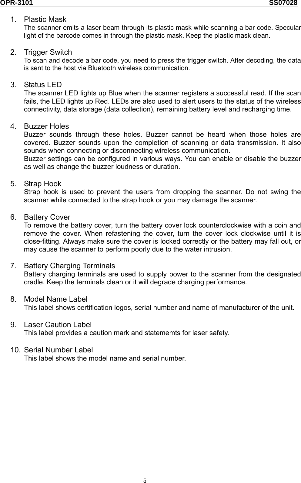 OPR-3101                                                                                   SS07028  5  1. Plastic Mask The scanner emits a laser beam through its plastic mask while scanning a bar code. Specular light of the barcode comes in through the plastic mask. Keep the plastic mask clean.  2. Trigger Switch To scan and decode a bar code, you need to press the trigger switch. After decoding, the data is sent to the host via Bluetooth wireless communication.  3. Status LED The scanner LED lights up Blue when the scanner registers a successful read. If the scan fails, the LED lights up Red. LEDs are also used to alert users to the status of the wireless connectivity, data storage (data collection), remaining battery level and recharging time.    4. Buzzer Holes Buzzer sounds through these holes. Buzzer cannot be heard when those holes are covered. Buzzer sounds upon the completion of scanning or data transmission. It also sounds when connecting or disconnecting wireless communication. Buzzer settings can be configured in various ways. You can enable or disable the buzzer as well as change the buzzer loudness or duration.  5. Strap Hook Strap hook is used to prevent the users from dropping the scanner. Do not swing the scanner while connected to the strap hook or you may damage the scanner.  6. Battery Cover To remove the battery cover, turn the battery cover lock counterclockwise with a coin and remove the cover. When refastening the cover, turn the cover lock clockwise until it is close-fitting. Always make sure the cover is locked correctly or the battery may fall out, or may cause the scanner to perform poorly due to the water intrusion.  7. Battery Charging Terminals Battery charging terminals are used to supply power to the scanner from the designated cradle. Keep the terminals clean or it will degrade charging performance.  8.  Model Name Label This label shows certification logos, serial number and name of manufacturer of the unit.  9.  Laser Caution Label This label provides a caution mark and statememts for laser safety.  10.  Serial Number Label This label shows the model name and serial number.  