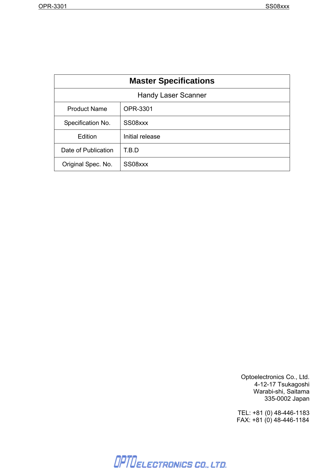 OPR-3301                                                               SS08xxx         Master Specifications Handy Laser Scanner Product Name  OPR-3301 Specification No.  SS08xxx Edition Initial release Date of Publication  T.B.D Original Spec. No.  SS08xxx                             Optoelectronics Co., Ltd. 4-12-17 Tsukagoshi Warabi-shi, Saitama 335-0002 Japan  TEL: +81 (0) 48-446-1183    FAX: +81 (0) 48-446-1184  