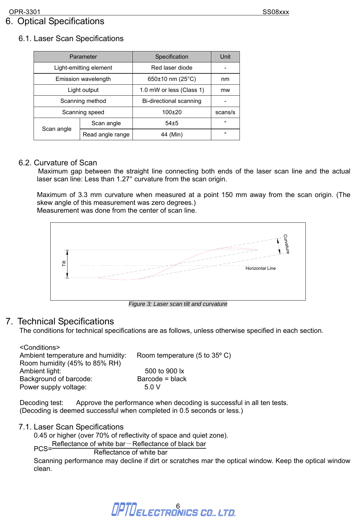 OPR-3301                                                                SS08xxx 6 6. Optical Specifications  6.1. Laser Scan Specifications  Parameter  Specification  Unit Light-emitting element  Red laser diode  - Emission wavelength  650±10 nm (25°C)  nm Light output  1.0 mW or less (Class 1)  mw Scanning method  Bi-directional scanning  - Scanning speed  100±20    scans/sScan angle  54±5    ° Scan angle Read angle range  44 (Min)  °   6.2. Curvature of Scan     Maximum gap between the straight line connecting both ends of the laser scan line and the actual laser scan line: Less than 1.27° curvature from the scan origin.    Maximum of 3.3 mm curvature when measured at a point 150 mm away from the scan origin. (The skew angle of this measurement was zero degrees.) Measurement was done from the center of scan line.  Horizontal LineCurvatureTilt Figure 3: Laser scan tilt and curvature  7. Technical Specifications     The conditions for technical specifications are as follows, unless otherwise specified in each section.  &lt;Conditions&gt; Ambient temperature and humidity:      Room temperature (5 to 35º C) Room humidity (45% to 85% RH) Ambient light:                      500 to 900 lx Background of barcode:             Barcode = black Power supply voltage:               5.0 V  Decoding test:  Approve the performance when decoding is successful in all ten tests. (Decoding is deemed successful when completed in 0.5 seconds or less.)  7.1. Laser Scan Specifications 0.45 or higher (over 70% of reflectivity of space and quiet zone). PCS=Reflectance of white bar－Reflectance of black bar  Reflectance of white bar   Scanning performance may decline if dirt or scratches mar the optical window. Keep the optical window clean.            